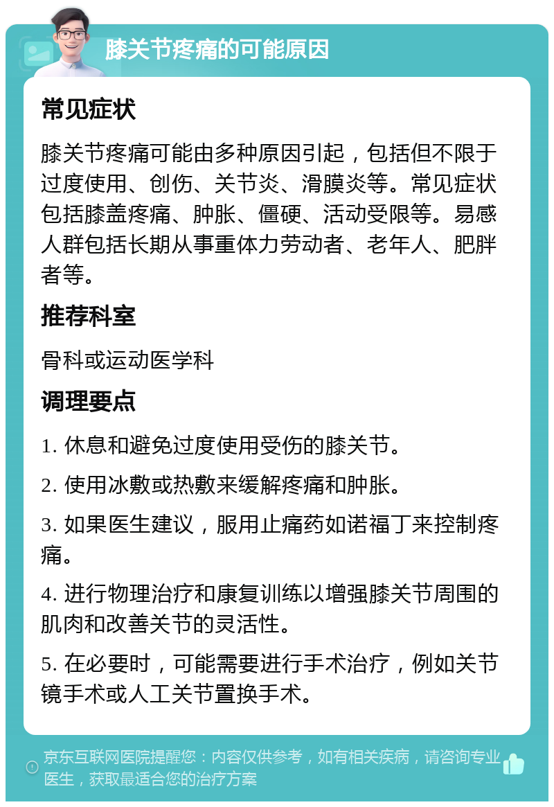 膝关节疼痛的可能原因 常见症状 膝关节疼痛可能由多种原因引起，包括但不限于过度使用、创伤、关节炎、滑膜炎等。常见症状包括膝盖疼痛、肿胀、僵硬、活动受限等。易感人群包括长期从事重体力劳动者、老年人、肥胖者等。 推荐科室 骨科或运动医学科 调理要点 1. 休息和避免过度使用受伤的膝关节。 2. 使用冰敷或热敷来缓解疼痛和肿胀。 3. 如果医生建议，服用止痛药如诺福丁来控制疼痛。 4. 进行物理治疗和康复训练以增强膝关节周围的肌肉和改善关节的灵活性。 5. 在必要时，可能需要进行手术治疗，例如关节镜手术或人工关节置换手术。