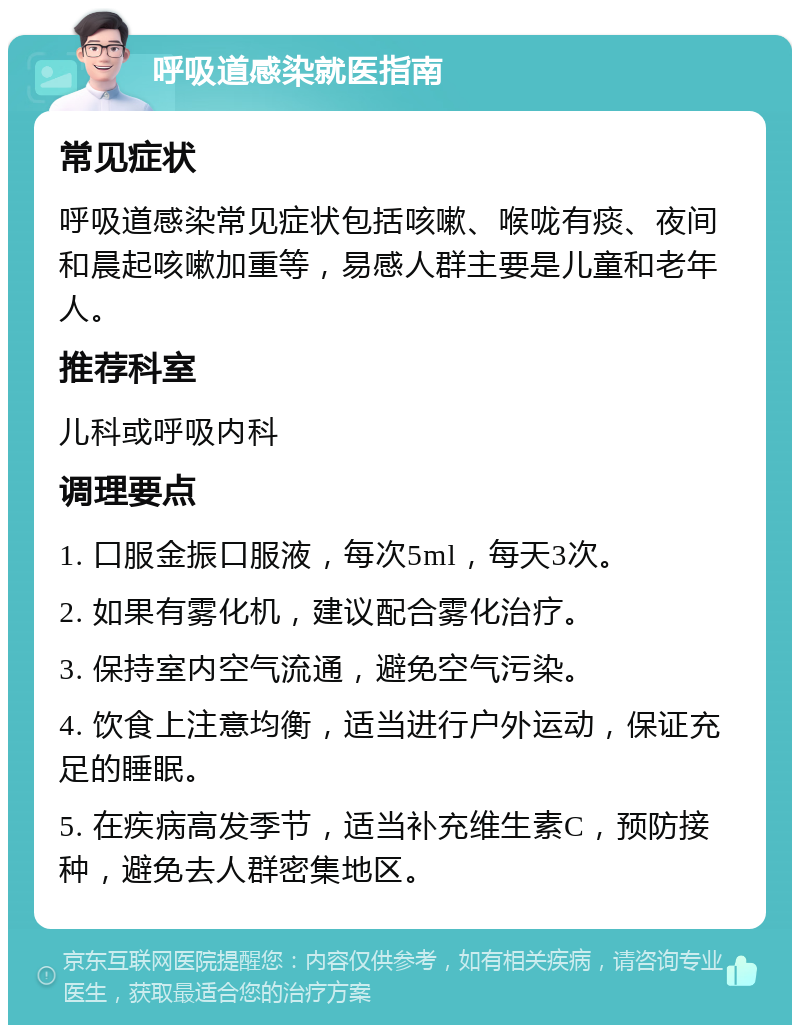 呼吸道感染就医指南 常见症状 呼吸道感染常见症状包括咳嗽、喉咙有痰、夜间和晨起咳嗽加重等，易感人群主要是儿童和老年人。 推荐科室 儿科或呼吸内科 调理要点 1. 口服金振口服液，每次5ml，每天3次。 2. 如果有雾化机，建议配合雾化治疗。 3. 保持室内空气流通，避免空气污染。 4. 饮食上注意均衡，适当进行户外运动，保证充足的睡眠。 5. 在疾病高发季节，适当补充维生素C，预防接种，避免去人群密集地区。