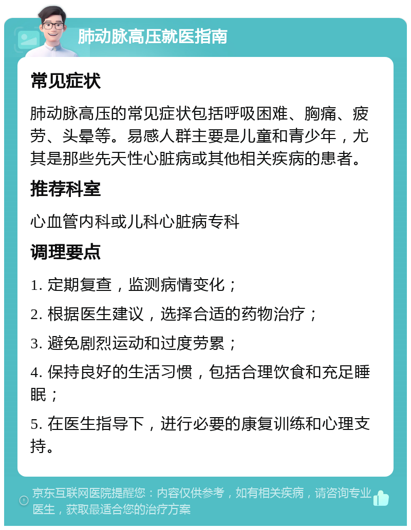 肺动脉高压就医指南 常见症状 肺动脉高压的常见症状包括呼吸困难、胸痛、疲劳、头晕等。易感人群主要是儿童和青少年，尤其是那些先天性心脏病或其他相关疾病的患者。 推荐科室 心血管内科或儿科心脏病专科 调理要点 1. 定期复查，监测病情变化； 2. 根据医生建议，选择合适的药物治疗； 3. 避免剧烈运动和过度劳累； 4. 保持良好的生活习惯，包括合理饮食和充足睡眠； 5. 在医生指导下，进行必要的康复训练和心理支持。