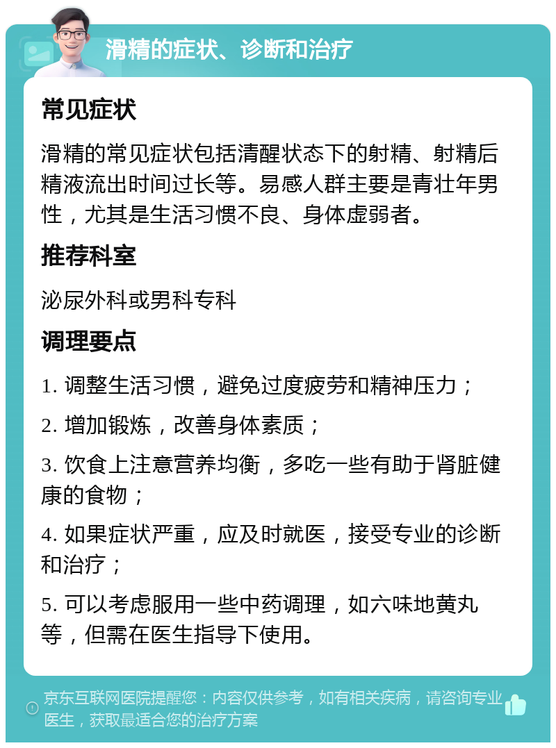 滑精的症状、诊断和治疗 常见症状 滑精的常见症状包括清醒状态下的射精、射精后精液流出时间过长等。易感人群主要是青壮年男性，尤其是生活习惯不良、身体虚弱者。 推荐科室 泌尿外科或男科专科 调理要点 1. 调整生活习惯，避免过度疲劳和精神压力； 2. 增加锻炼，改善身体素质； 3. 饮食上注意营养均衡，多吃一些有助于肾脏健康的食物； 4. 如果症状严重，应及时就医，接受专业的诊断和治疗； 5. 可以考虑服用一些中药调理，如六味地黄丸等，但需在医生指导下使用。