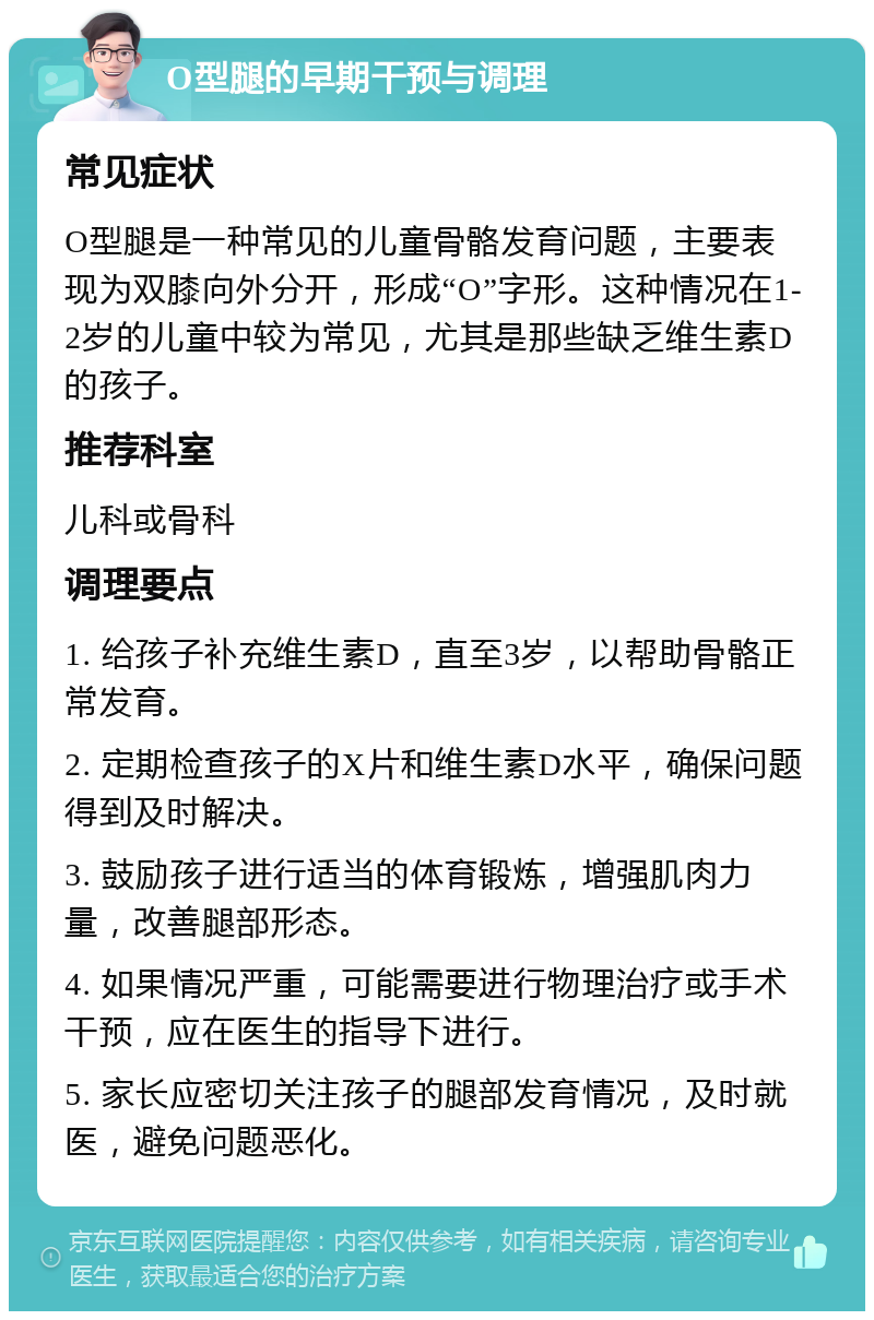 O型腿的早期干预与调理 常见症状 O型腿是一种常见的儿童骨骼发育问题，主要表现为双膝向外分开，形成“O”字形。这种情况在1-2岁的儿童中较为常见，尤其是那些缺乏维生素D的孩子。 推荐科室 儿科或骨科 调理要点 1. 给孩子补充维生素D，直至3岁，以帮助骨骼正常发育。 2. 定期检查孩子的X片和维生素D水平，确保问题得到及时解决。 3. 鼓励孩子进行适当的体育锻炼，增强肌肉力量，改善腿部形态。 4. 如果情况严重，可能需要进行物理治疗或手术干预，应在医生的指导下进行。 5. 家长应密切关注孩子的腿部发育情况，及时就医，避免问题恶化。