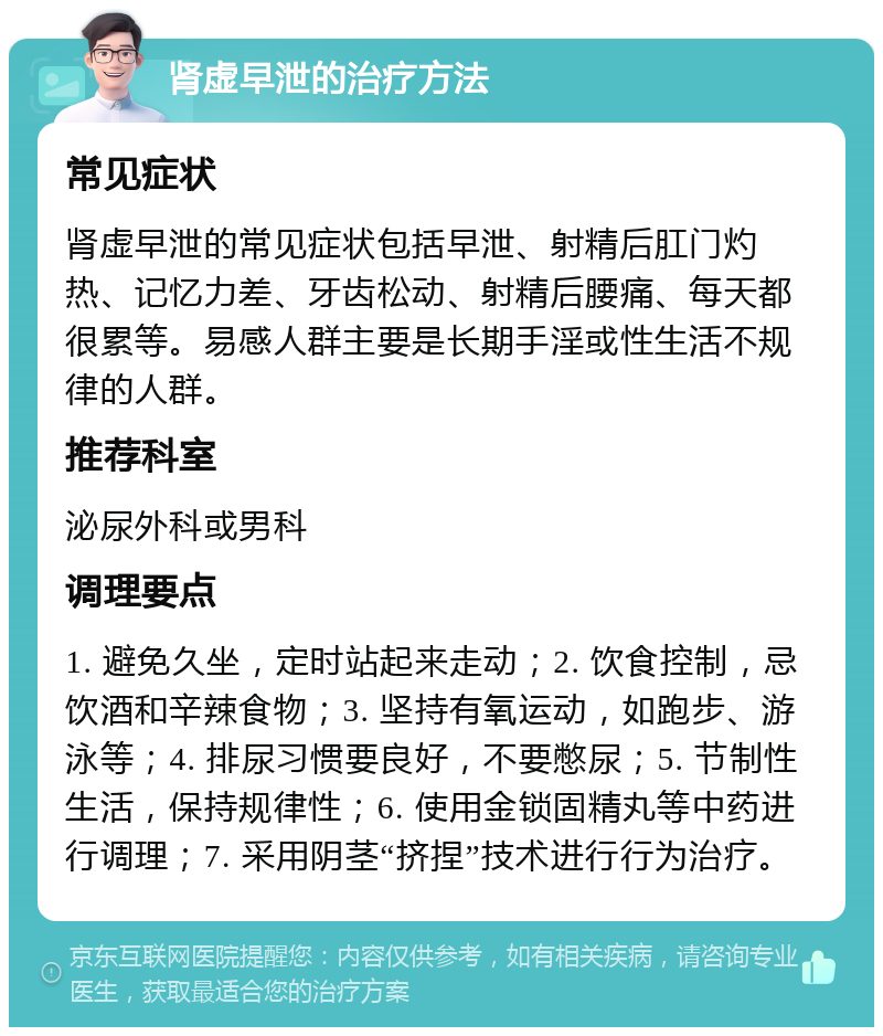 肾虚早泄的治疗方法 常见症状 肾虚早泄的常见症状包括早泄、射精后肛门灼热、记忆力差、牙齿松动、射精后腰痛、每天都很累等。易感人群主要是长期手淫或性生活不规律的人群。 推荐科室 泌尿外科或男科 调理要点 1. 避免久坐，定时站起来走动；2. 饮食控制，忌饮酒和辛辣食物；3. 坚持有氧运动，如跑步、游泳等；4. 排尿习惯要良好，不要憋尿；5. 节制性生活，保持规律性；6. 使用金锁固精丸等中药进行调理；7. 采用阴茎“挤捏”技术进行行为治疗。