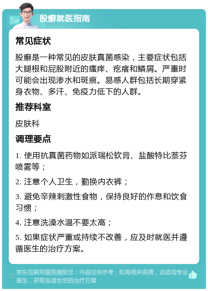 股癣就医指南 常见症状 股癣是一种常见的皮肤真菌感染，主要症状包括大腿根和屁股附近的瘙痒、疙瘩和鳞屑。严重时可能会出现渗水和斑痕。易感人群包括长期穿紧身衣物、多汗、免疫力低下的人群。 推荐科室 皮肤科 调理要点 1. 使用抗真菌药物如派瑞松软膏、盐酸特比萘芬喷雾等； 2. 注意个人卫生，勤换内衣裤； 3. 避免辛辣刺激性食物，保持良好的作息和饮食习惯； 4. 注意洗澡水温不要太高； 5. 如果症状严重或持续不改善，应及时就医并遵循医生的治疗方案。