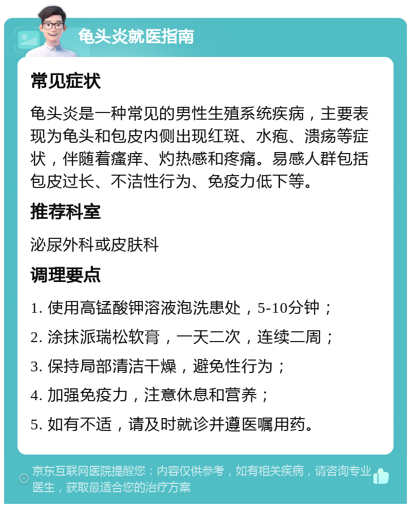 龟头炎就医指南 常见症状 龟头炎是一种常见的男性生殖系统疾病，主要表现为龟头和包皮内侧出现红斑、水疱、溃疡等症状，伴随着瘙痒、灼热感和疼痛。易感人群包括包皮过长、不洁性行为、免疫力低下等。 推荐科室 泌尿外科或皮肤科 调理要点 1. 使用高锰酸钾溶液泡洗患处，5-10分钟； 2. 涂抹派瑞松软膏，一天二次，连续二周； 3. 保持局部清洁干燥，避免性行为； 4. 加强免疫力，注意休息和营养； 5. 如有不适，请及时就诊并遵医嘱用药。