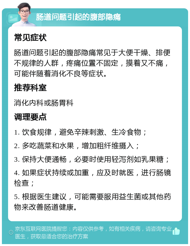 肠道问题引起的腹部隐痛 常见症状 肠道问题引起的腹部隐痛常见于大便干燥、排便不规律的人群，疼痛位置不固定，摸着又不痛，可能伴随着消化不良等症状。 推荐科室 消化内科或肠胃科 调理要点 1. 饮食规律，避免辛辣刺激、生冷食物； 2. 多吃蔬菜和水果，增加粗纤维摄入； 3. 保持大便通畅，必要时使用轻泻剂如乳果糖； 4. 如果症状持续或加重，应及时就医，进行肠镜检查； 5. 根据医生建议，可能需要服用益生菌或其他药物来改善肠道健康。