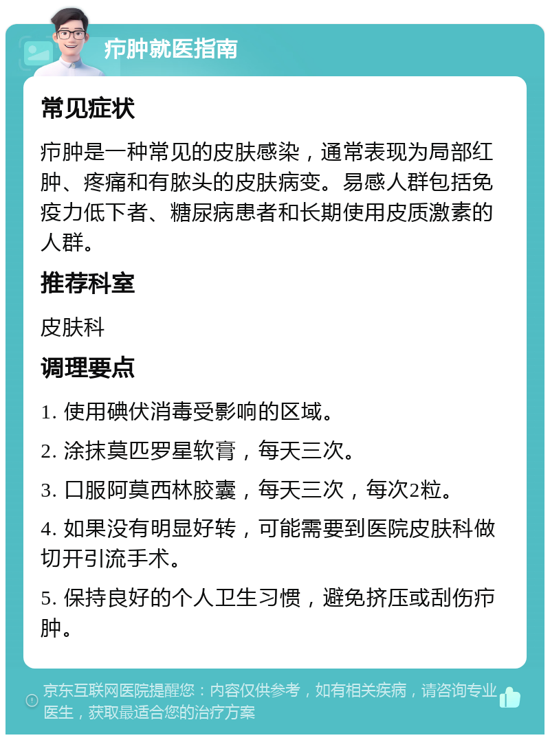 疖肿就医指南 常见症状 疖肿是一种常见的皮肤感染，通常表现为局部红肿、疼痛和有脓头的皮肤病变。易感人群包括免疫力低下者、糖尿病患者和长期使用皮质激素的人群。 推荐科室 皮肤科 调理要点 1. 使用碘伏消毒受影响的区域。 2. 涂抹莫匹罗星软膏，每天三次。 3. 口服阿莫西林胶囊，每天三次，每次2粒。 4. 如果没有明显好转，可能需要到医院皮肤科做切开引流手术。 5. 保持良好的个人卫生习惯，避免挤压或刮伤疖肿。