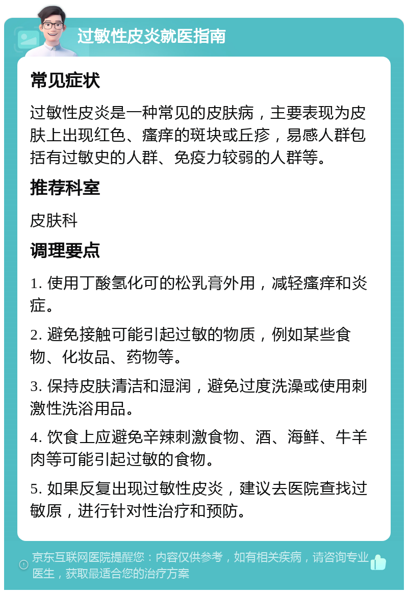 过敏性皮炎就医指南 常见症状 过敏性皮炎是一种常见的皮肤病，主要表现为皮肤上出现红色、瘙痒的斑块或丘疹，易感人群包括有过敏史的人群、免疫力较弱的人群等。 推荐科室 皮肤科 调理要点 1. 使用丁酸氢化可的松乳膏外用，减轻瘙痒和炎症。 2. 避免接触可能引起过敏的物质，例如某些食物、化妆品、药物等。 3. 保持皮肤清洁和湿润，避免过度洗澡或使用刺激性洗浴用品。 4. 饮食上应避免辛辣刺激食物、酒、海鲜、牛羊肉等可能引起过敏的食物。 5. 如果反复出现过敏性皮炎，建议去医院查找过敏原，进行针对性治疗和预防。