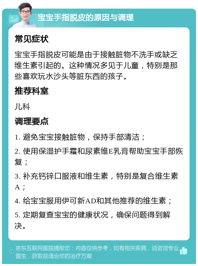 宝宝手指脱皮的原因与调理 常见症状 宝宝手指脱皮可能是由于接触脏物不洗手或缺乏维生素引起的。这种情况多见于儿童，特别是那些喜欢玩水沙头等脏东西的孩子。 推荐科室 儿科 调理要点 1. 避免宝宝接触脏物，保持手部清洁； 2. 使用保湿护手霜和尿素维E乳膏帮助宝宝手部恢复； 3. 补充钙锌口服液和维生素，特别是复合维生素A； 4. 给宝宝服用伊可新AD和其他推荐的维生素； 5. 定期复查宝宝的健康状况，确保问题得到解决。