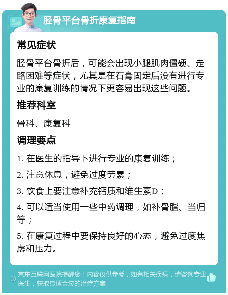 胫骨平台骨折康复指南 常见症状 胫骨平台骨折后，可能会出现小腿肌肉僵硬、走路困难等症状，尤其是在石膏固定后没有进行专业的康复训练的情况下更容易出现这些问题。 推荐科室 骨科、康复科 调理要点 1. 在医生的指导下进行专业的康复训练； 2. 注意休息，避免过度劳累； 3. 饮食上要注意补充钙质和维生素D； 4. 可以适当使用一些中药调理，如补骨脂、当归等； 5. 在康复过程中要保持良好的心态，避免过度焦虑和压力。