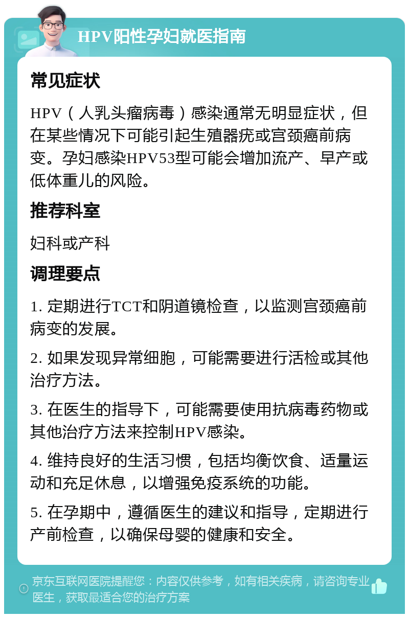 HPV阳性孕妇就医指南 常见症状 HPV（人乳头瘤病毒）感染通常无明显症状，但在某些情况下可能引起生殖器疣或宫颈癌前病变。孕妇感染HPV53型可能会增加流产、早产或低体重儿的风险。 推荐科室 妇科或产科 调理要点 1. 定期进行TCT和阴道镜检查，以监测宫颈癌前病变的发展。 2. 如果发现异常细胞，可能需要进行活检或其他治疗方法。 3. 在医生的指导下，可能需要使用抗病毒药物或其他治疗方法来控制HPV感染。 4. 维持良好的生活习惯，包括均衡饮食、适量运动和充足休息，以增强免疫系统的功能。 5. 在孕期中，遵循医生的建议和指导，定期进行产前检查，以确保母婴的健康和安全。