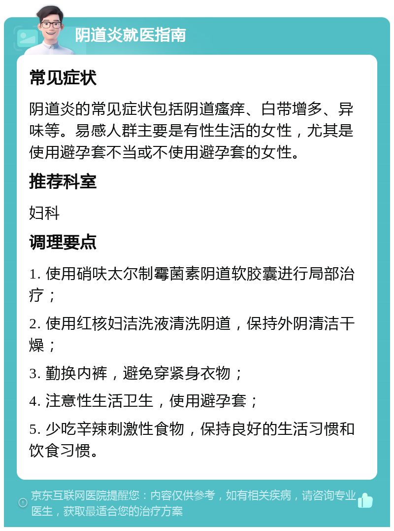 阴道炎就医指南 常见症状 阴道炎的常见症状包括阴道瘙痒、白带增多、异味等。易感人群主要是有性生活的女性，尤其是使用避孕套不当或不使用避孕套的女性。 推荐科室 妇科 调理要点 1. 使用硝呋太尔制霉菌素阴道软胶囊进行局部治疗； 2. 使用红核妇洁洗液清洗阴道，保持外阴清洁干燥； 3. 勤换内裤，避免穿紧身衣物； 4. 注意性生活卫生，使用避孕套； 5. 少吃辛辣刺激性食物，保持良好的生活习惯和饮食习惯。