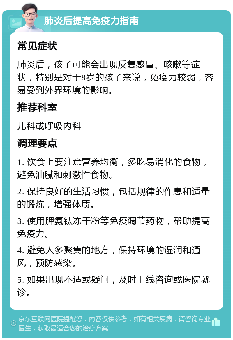 肺炎后提高免疫力指南 常见症状 肺炎后，孩子可能会出现反复感冒、咳嗽等症状，特别是对于8岁的孩子来说，免疫力较弱，容易受到外界环境的影响。 推荐科室 儿科或呼吸内科 调理要点 1. 饮食上要注意营养均衡，多吃易消化的食物，避免油腻和刺激性食物。 2. 保持良好的生活习惯，包括规律的作息和适量的锻炼，增强体质。 3. 使用脾氨钛冻干粉等免疫调节药物，帮助提高免疫力。 4. 避免人多聚集的地方，保持环境的湿润和通风，预防感染。 5. 如果出现不适或疑问，及时上线咨询或医院就诊。