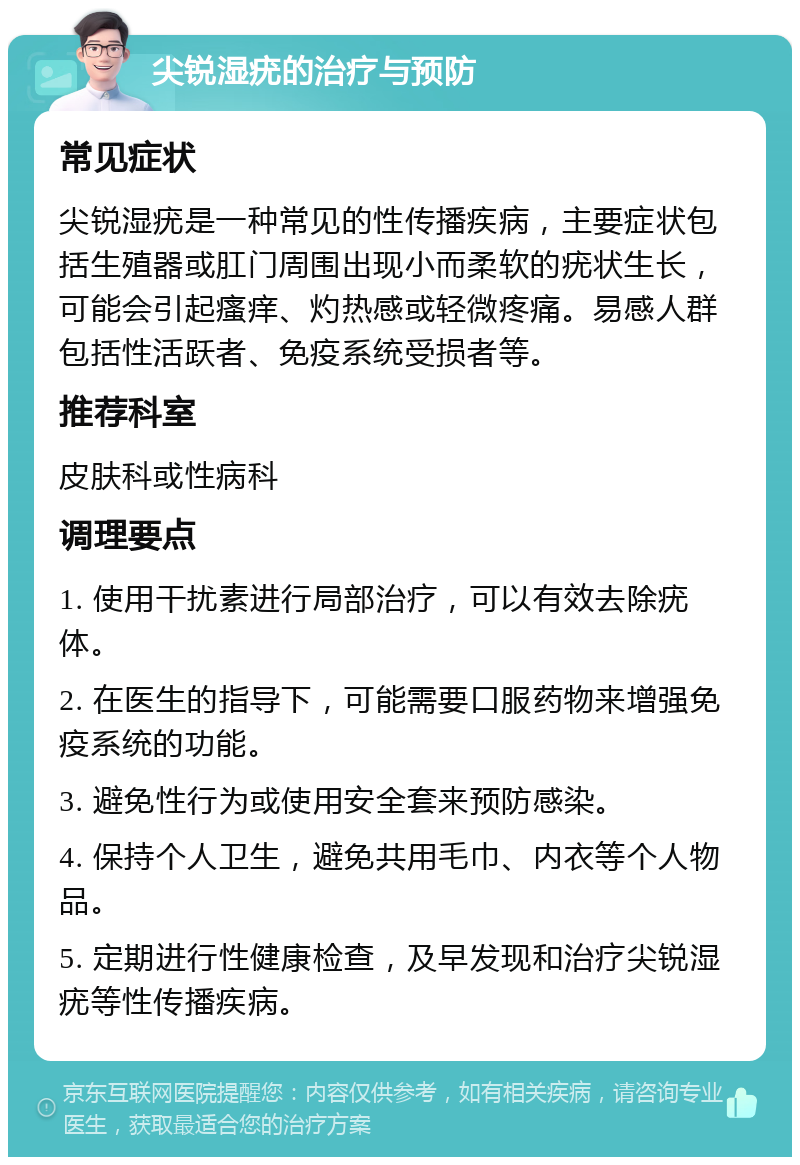 尖锐湿疣的治疗与预防 常见症状 尖锐湿疣是一种常见的性传播疾病，主要症状包括生殖器或肛门周围出现小而柔软的疣状生长，可能会引起瘙痒、灼热感或轻微疼痛。易感人群包括性活跃者、免疫系统受损者等。 推荐科室 皮肤科或性病科 调理要点 1. 使用干扰素进行局部治疗，可以有效去除疣体。 2. 在医生的指导下，可能需要口服药物来增强免疫系统的功能。 3. 避免性行为或使用安全套来预防感染。 4. 保持个人卫生，避免共用毛巾、内衣等个人物品。 5. 定期进行性健康检查，及早发现和治疗尖锐湿疣等性传播疾病。