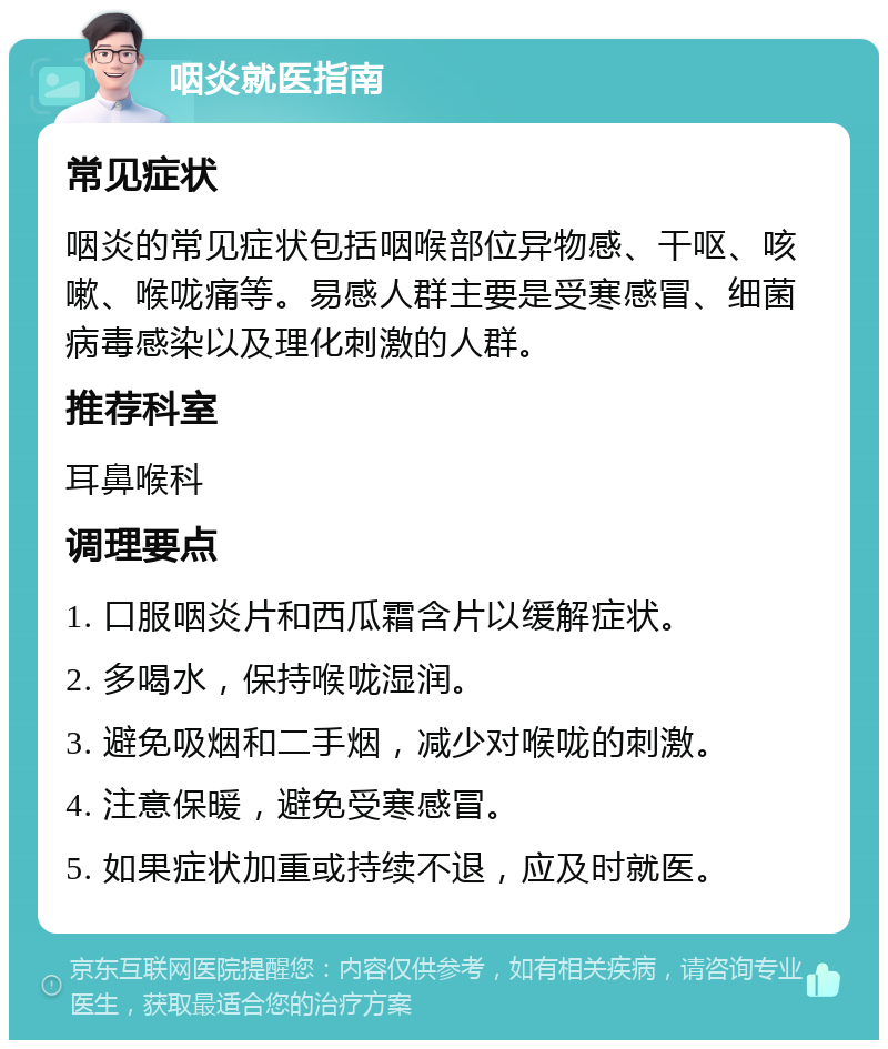 咽炎就医指南 常见症状 咽炎的常见症状包括咽喉部位异物感、干呕、咳嗽、喉咙痛等。易感人群主要是受寒感冒、细菌病毒感染以及理化刺激的人群。 推荐科室 耳鼻喉科 调理要点 1. 口服咽炎片和西瓜霜含片以缓解症状。 2. 多喝水，保持喉咙湿润。 3. 避免吸烟和二手烟，减少对喉咙的刺激。 4. 注意保暖，避免受寒感冒。 5. 如果症状加重或持续不退，应及时就医。