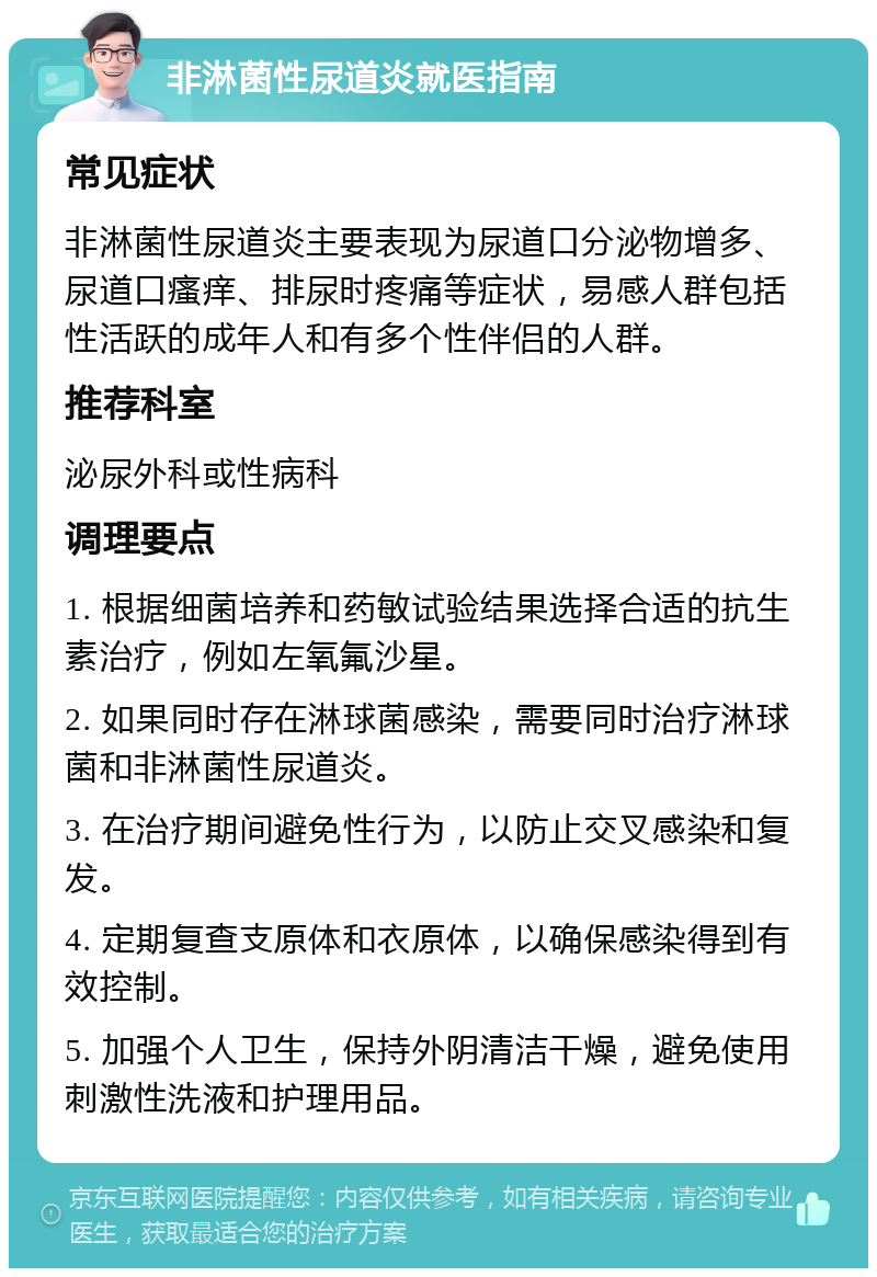 非淋菌性尿道炎就医指南 常见症状 非淋菌性尿道炎主要表现为尿道口分泌物增多、尿道口瘙痒、排尿时疼痛等症状，易感人群包括性活跃的成年人和有多个性伴侣的人群。 推荐科室 泌尿外科或性病科 调理要点 1. 根据细菌培养和药敏试验结果选择合适的抗生素治疗，例如左氧氟沙星。 2. 如果同时存在淋球菌感染，需要同时治疗淋球菌和非淋菌性尿道炎。 3. 在治疗期间避免性行为，以防止交叉感染和复发。 4. 定期复查支原体和衣原体，以确保感染得到有效控制。 5. 加强个人卫生，保持外阴清洁干燥，避免使用刺激性洗液和护理用品。