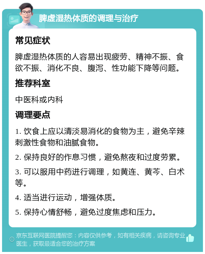 脾虚湿热体质的调理与治疗 常见症状 脾虚湿热体质的人容易出现疲劳、精神不振、食欲不振、消化不良、腹泻、性功能下降等问题。 推荐科室 中医科或内科 调理要点 1. 饮食上应以清淡易消化的食物为主，避免辛辣刺激性食物和油腻食物。 2. 保持良好的作息习惯，避免熬夜和过度劳累。 3. 可以服用中药进行调理，如黄连、黄芩、白术等。 4. 适当进行运动，增强体质。 5. 保持心情舒畅，避免过度焦虑和压力。