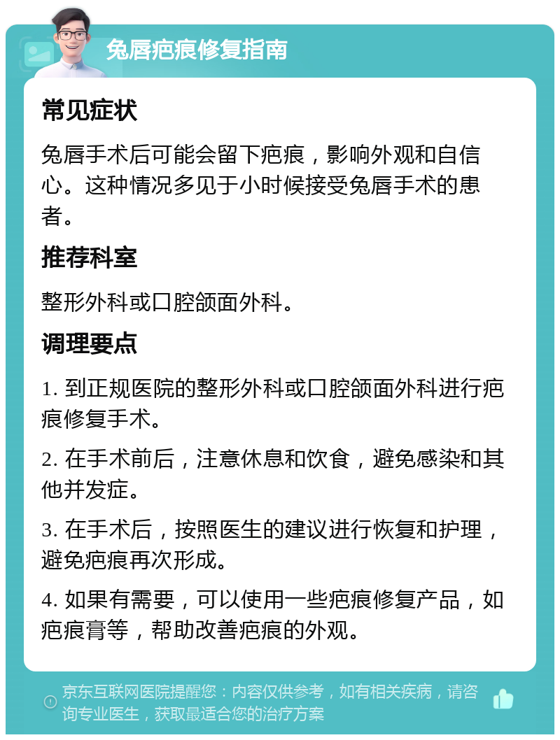 兔唇疤痕修复指南 常见症状 兔唇手术后可能会留下疤痕，影响外观和自信心。这种情况多见于小时候接受兔唇手术的患者。 推荐科室 整形外科或口腔颌面外科。 调理要点 1. 到正规医院的整形外科或口腔颌面外科进行疤痕修复手术。 2. 在手术前后，注意休息和饮食，避免感染和其他并发症。 3. 在手术后，按照医生的建议进行恢复和护理，避免疤痕再次形成。 4. 如果有需要，可以使用一些疤痕修复产品，如疤痕膏等，帮助改善疤痕的外观。