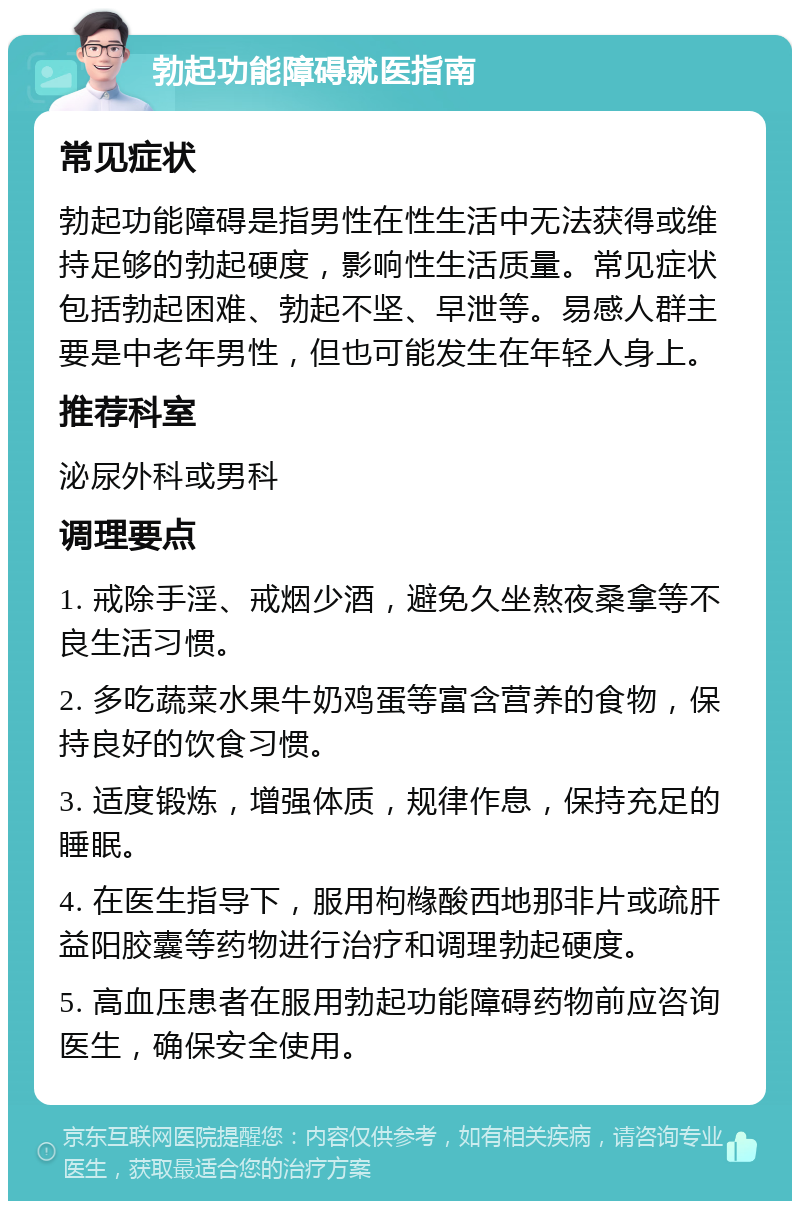 勃起功能障碍就医指南 常见症状 勃起功能障碍是指男性在性生活中无法获得或维持足够的勃起硬度，影响性生活质量。常见症状包括勃起困难、勃起不坚、早泄等。易感人群主要是中老年男性，但也可能发生在年轻人身上。 推荐科室 泌尿外科或男科 调理要点 1. 戒除手淫、戒烟少酒，避免久坐熬夜桑拿等不良生活习惯。 2. 多吃蔬菜水果牛奶鸡蛋等富含营养的食物，保持良好的饮食习惯。 3. 适度锻炼，增强体质，规律作息，保持充足的睡眠。 4. 在医生指导下，服用枸橼酸西地那非片或疏肝益阳胶囊等药物进行治疗和调理勃起硬度。 5. 高血压患者在服用勃起功能障碍药物前应咨询医生，确保安全使用。