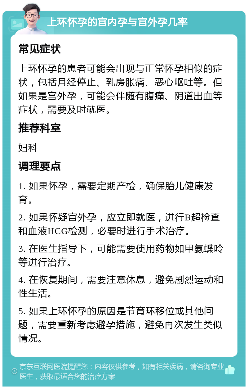 上环怀孕的宫内孕与宫外孕几率 常见症状 上环怀孕的患者可能会出现与正常怀孕相似的症状，包括月经停止、乳房胀痛、恶心呕吐等。但如果是宫外孕，可能会伴随有腹痛、阴道出血等症状，需要及时就医。 推荐科室 妇科 调理要点 1. 如果怀孕，需要定期产检，确保胎儿健康发育。 2. 如果怀疑宫外孕，应立即就医，进行B超检查和血液HCG检测，必要时进行手术治疗。 3. 在医生指导下，可能需要使用药物如甲氨蝶呤等进行治疗。 4. 在恢复期间，需要注意休息，避免剧烈运动和性生活。 5. 如果上环怀孕的原因是节育环移位或其他问题，需要重新考虑避孕措施，避免再次发生类似情况。