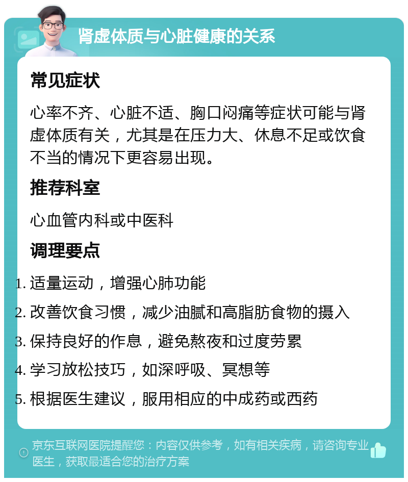 肾虚体质与心脏健康的关系 常见症状 心率不齐、心脏不适、胸口闷痛等症状可能与肾虚体质有关，尤其是在压力大、休息不足或饮食不当的情况下更容易出现。 推荐科室 心血管内科或中医科 调理要点 适量运动，增强心肺功能 改善饮食习惯，减少油腻和高脂肪食物的摄入 保持良好的作息，避免熬夜和过度劳累 学习放松技巧，如深呼吸、冥想等 根据医生建议，服用相应的中成药或西药