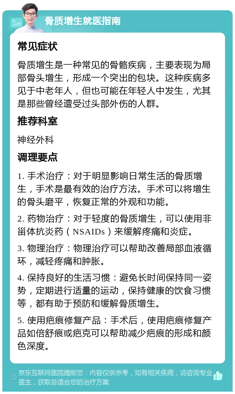 骨质增生就医指南 常见症状 骨质增生是一种常见的骨骼疾病，主要表现为局部骨头增生，形成一个突出的包块。这种疾病多见于中老年人，但也可能在年轻人中发生，尤其是那些曾经遭受过头部外伤的人群。 推荐科室 神经外科 调理要点 1. 手术治疗：对于明显影响日常生活的骨质增生，手术是最有效的治疗方法。手术可以将增生的骨头磨平，恢复正常的外观和功能。 2. 药物治疗：对于轻度的骨质增生，可以使用非甾体抗炎药（NSAIDs）来缓解疼痛和炎症。 3. 物理治疗：物理治疗可以帮助改善局部血液循环，减轻疼痛和肿胀。 4. 保持良好的生活习惯：避免长时间保持同一姿势，定期进行适量的运动，保持健康的饮食习惯等，都有助于预防和缓解骨质增生。 5. 使用疤痕修复产品：手术后，使用疤痕修复产品如倍舒痕或疤克可以帮助减少疤痕的形成和颜色深度。