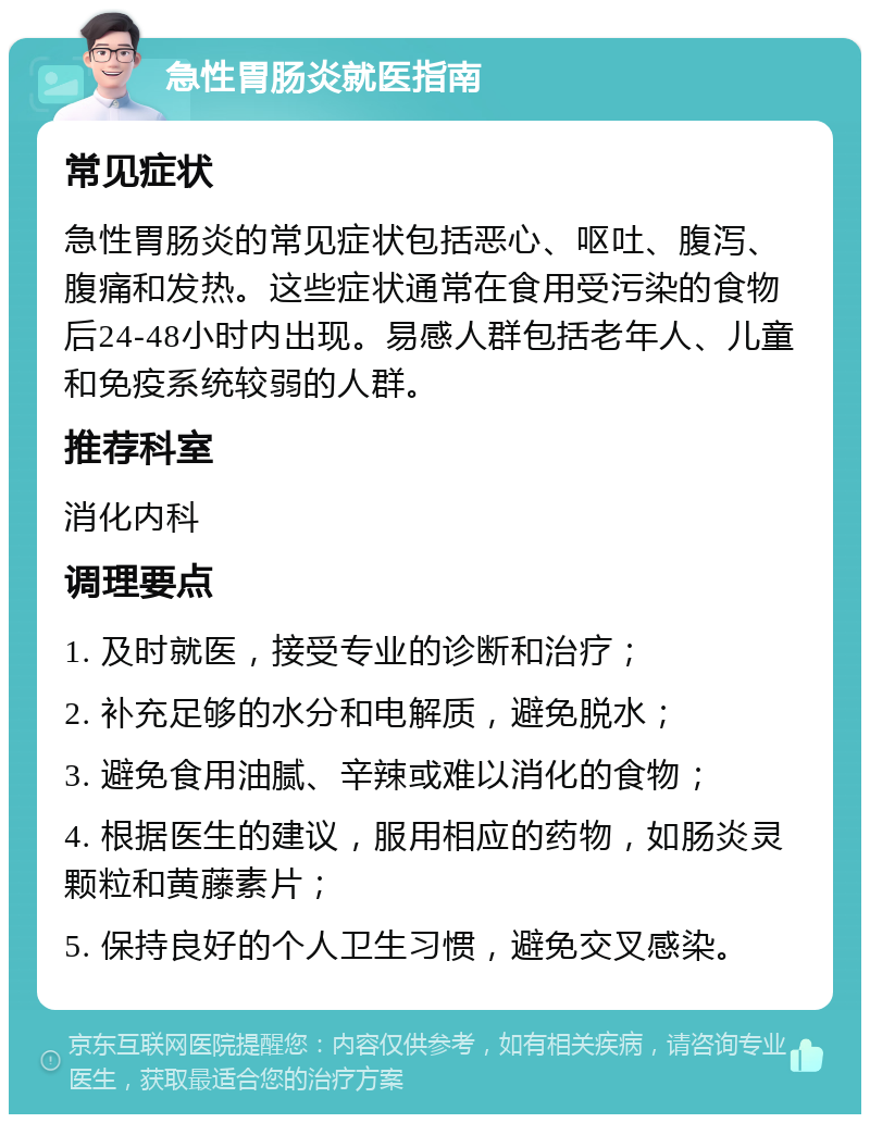 急性胃肠炎就医指南 常见症状 急性胃肠炎的常见症状包括恶心、呕吐、腹泻、腹痛和发热。这些症状通常在食用受污染的食物后24-48小时内出现。易感人群包括老年人、儿童和免疫系统较弱的人群。 推荐科室 消化内科 调理要点 1. 及时就医，接受专业的诊断和治疗； 2. 补充足够的水分和电解质，避免脱水； 3. 避免食用油腻、辛辣或难以消化的食物； 4. 根据医生的建议，服用相应的药物，如肠炎灵颗粒和黄藤素片； 5. 保持良好的个人卫生习惯，避免交叉感染。