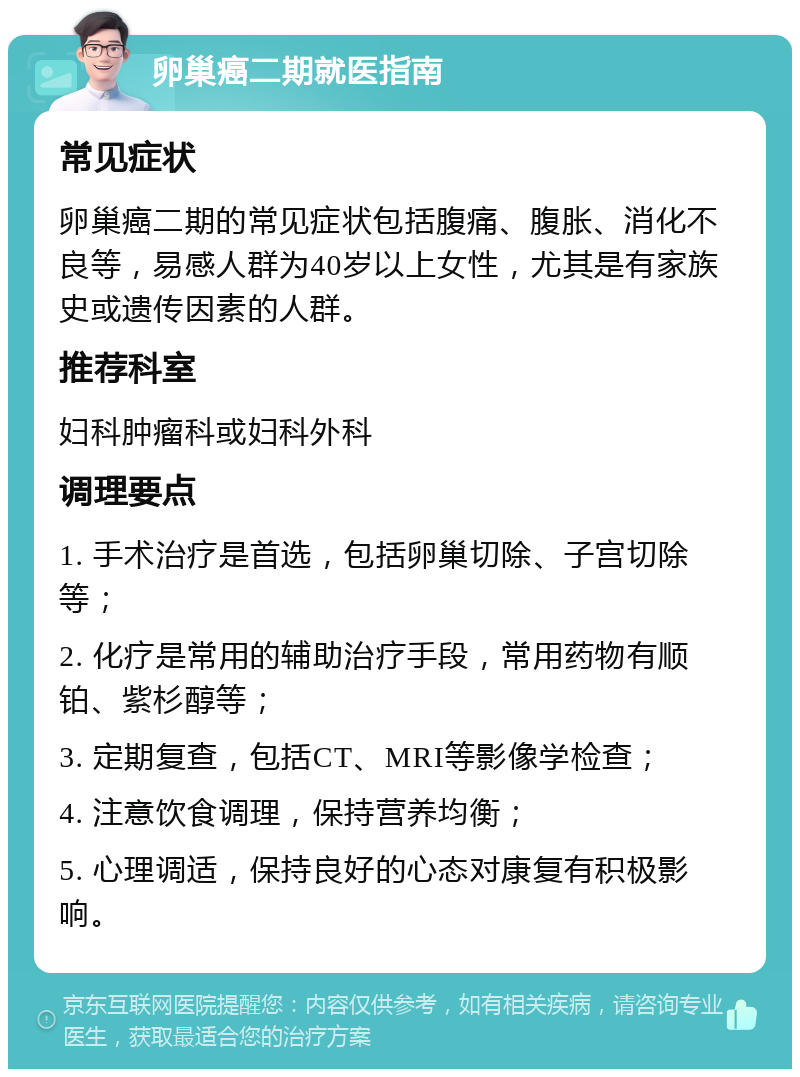 卵巢癌二期就医指南 常见症状 卵巢癌二期的常见症状包括腹痛、腹胀、消化不良等，易感人群为40岁以上女性，尤其是有家族史或遗传因素的人群。 推荐科室 妇科肿瘤科或妇科外科 调理要点 1. 手术治疗是首选，包括卵巢切除、子宫切除等； 2. 化疗是常用的辅助治疗手段，常用药物有顺铂、紫杉醇等； 3. 定期复查，包括CT、MRI等影像学检查； 4. 注意饮食调理，保持营养均衡； 5. 心理调适，保持良好的心态对康复有积极影响。