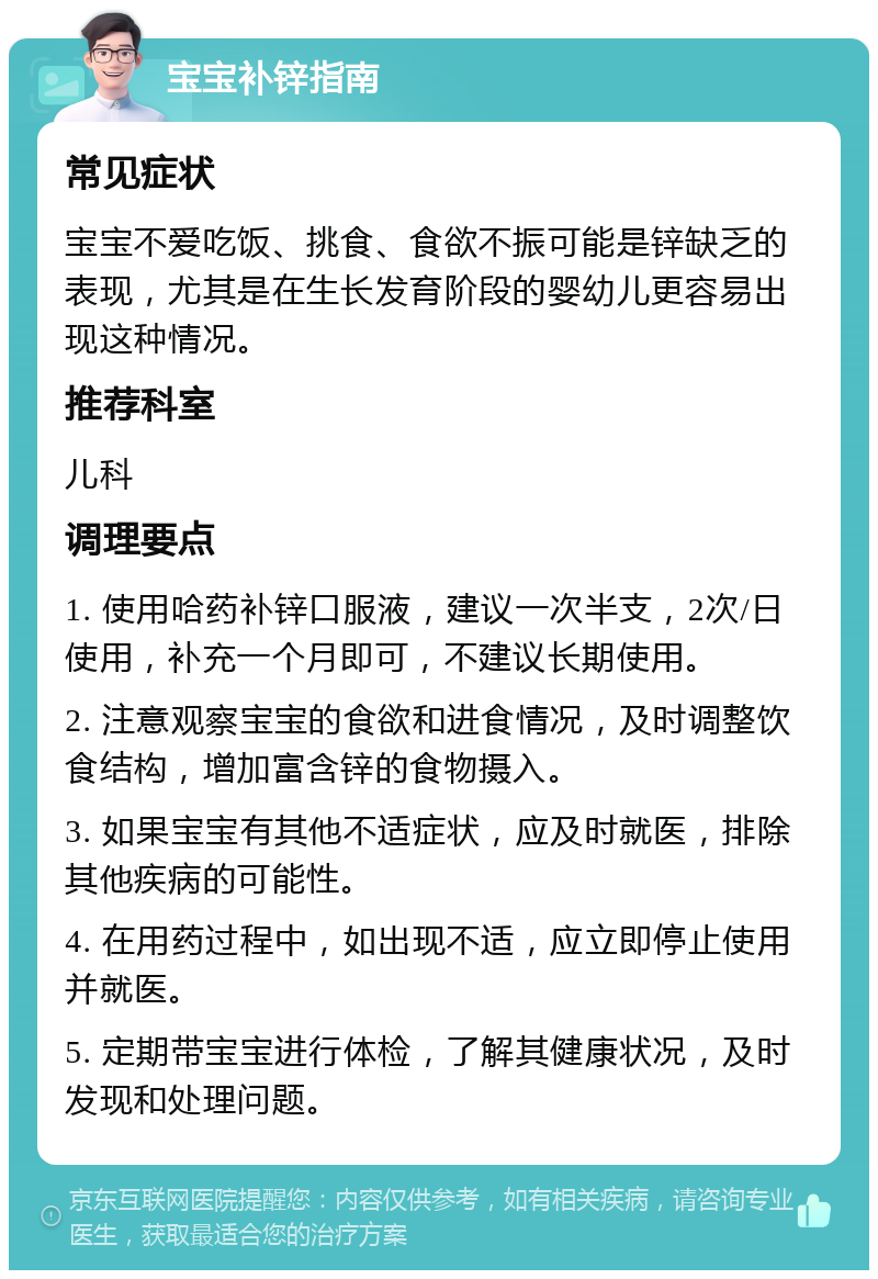 宝宝补锌指南 常见症状 宝宝不爱吃饭、挑食、食欲不振可能是锌缺乏的表现，尤其是在生长发育阶段的婴幼儿更容易出现这种情况。 推荐科室 儿科 调理要点 1. 使用哈药补锌口服液，建议一次半支，2次/日使用，补充一个月即可，不建议长期使用。 2. 注意观察宝宝的食欲和进食情况，及时调整饮食结构，增加富含锌的食物摄入。 3. 如果宝宝有其他不适症状，应及时就医，排除其他疾病的可能性。 4. 在用药过程中，如出现不适，应立即停止使用并就医。 5. 定期带宝宝进行体检，了解其健康状况，及时发现和处理问题。