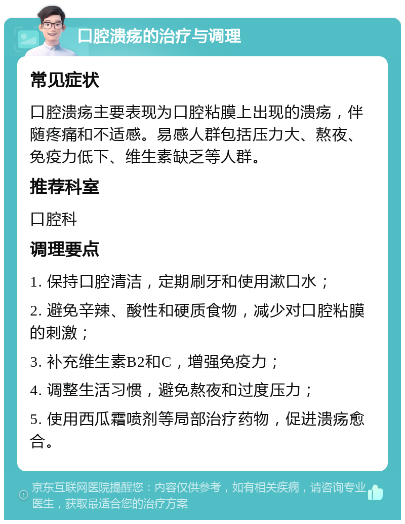 口腔溃疡的治疗与调理 常见症状 口腔溃疡主要表现为口腔粘膜上出现的溃疡，伴随疼痛和不适感。易感人群包括压力大、熬夜、免疫力低下、维生素缺乏等人群。 推荐科室 口腔科 调理要点 1. 保持口腔清洁，定期刷牙和使用漱口水； 2. 避免辛辣、酸性和硬质食物，减少对口腔粘膜的刺激； 3. 补充维生素B2和C，增强免疫力； 4. 调整生活习惯，避免熬夜和过度压力； 5. 使用西瓜霜喷剂等局部治疗药物，促进溃疡愈合。