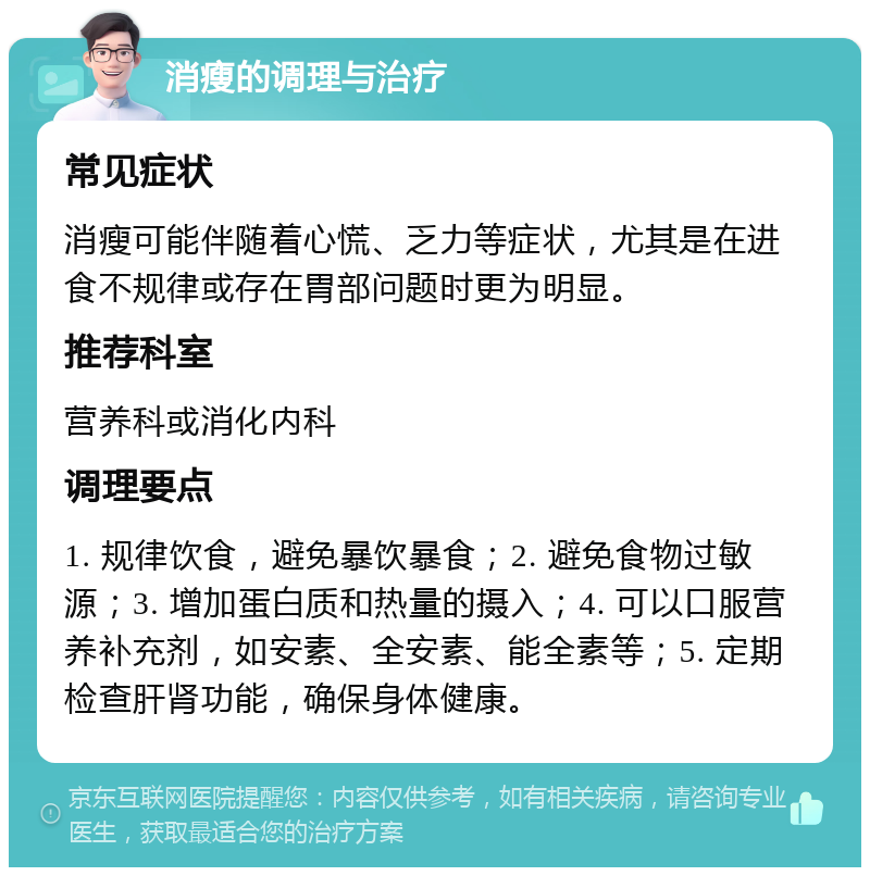 消瘦的调理与治疗 常见症状 消瘦可能伴随着心慌、乏力等症状，尤其是在进食不规律或存在胃部问题时更为明显。 推荐科室 营养科或消化内科 调理要点 1. 规律饮食，避免暴饮暴食；2. 避免食物过敏源；3. 增加蛋白质和热量的摄入；4. 可以口服营养补充剂，如安素、全安素、能全素等；5. 定期检查肝肾功能，确保身体健康。