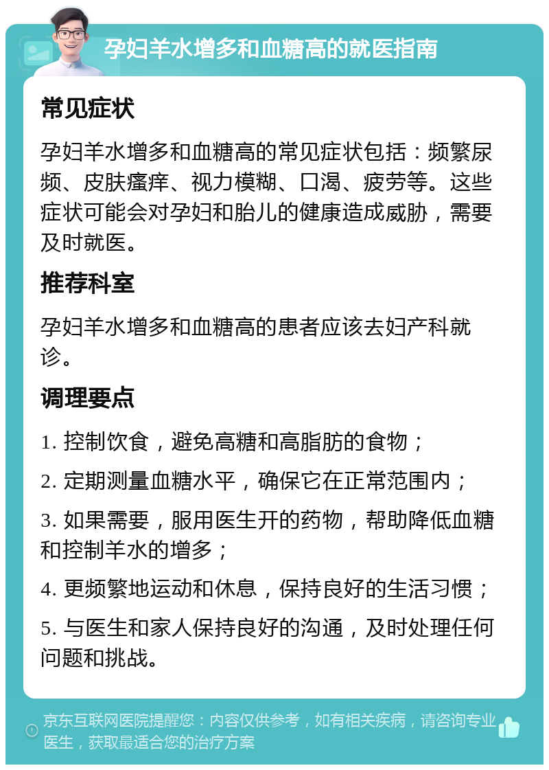 孕妇羊水增多和血糖高的就医指南 常见症状 孕妇羊水增多和血糖高的常见症状包括：频繁尿频、皮肤瘙痒、视力模糊、口渴、疲劳等。这些症状可能会对孕妇和胎儿的健康造成威胁，需要及时就医。 推荐科室 孕妇羊水增多和血糖高的患者应该去妇产科就诊。 调理要点 1. 控制饮食，避免高糖和高脂肪的食物； 2. 定期测量血糖水平，确保它在正常范围内； 3. 如果需要，服用医生开的药物，帮助降低血糖和控制羊水的增多； 4. 更频繁地运动和休息，保持良好的生活习惯； 5. 与医生和家人保持良好的沟通，及时处理任何问题和挑战。