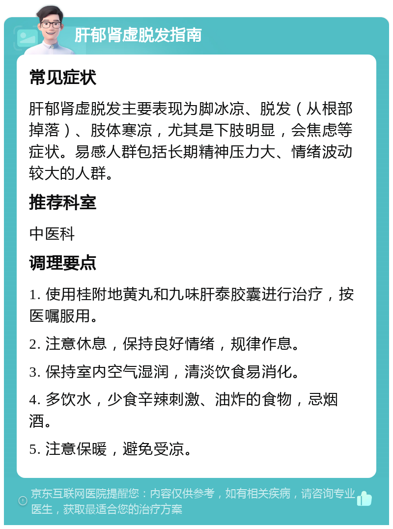 肝郁肾虚脱发指南 常见症状 肝郁肾虚脱发主要表现为脚冰凉、脱发（从根部掉落）、肢体寒凉，尤其是下肢明显，会焦虑等症状。易感人群包括长期精神压力大、情绪波动较大的人群。 推荐科室 中医科 调理要点 1. 使用桂附地黄丸和九味肝泰胶囊进行治疗，按医嘱服用。 2. 注意休息，保持良好情绪，规律作息。 3. 保持室内空气湿润，清淡饮食易消化。 4. 多饮水，少食辛辣刺激、油炸的食物，忌烟酒。 5. 注意保暖，避免受凉。