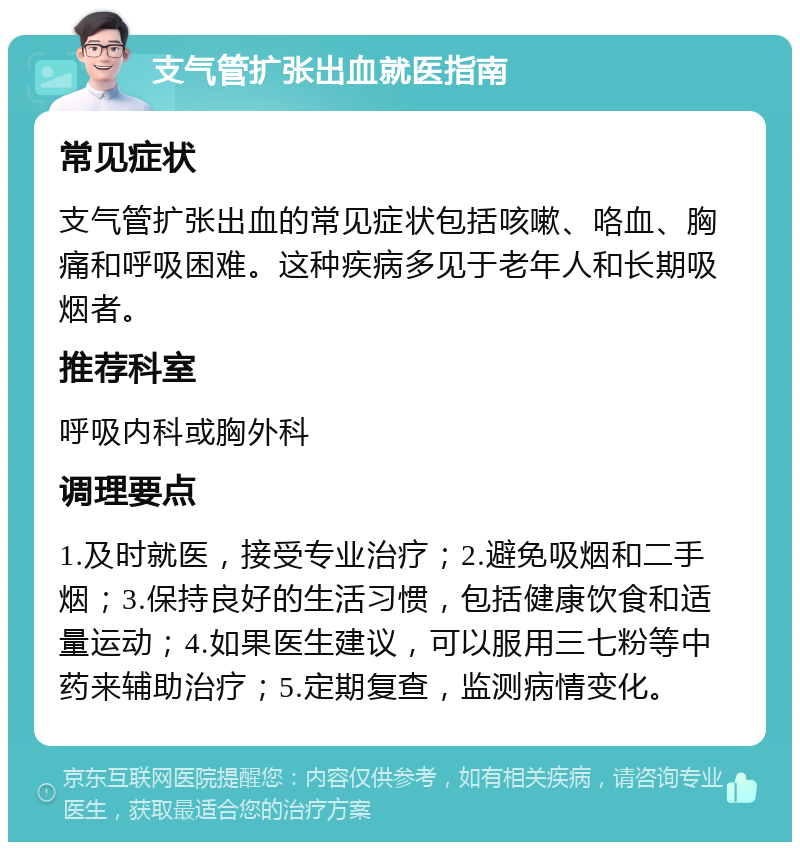 支气管扩张出血就医指南 常见症状 支气管扩张出血的常见症状包括咳嗽、咯血、胸痛和呼吸困难。这种疾病多见于老年人和长期吸烟者。 推荐科室 呼吸内科或胸外科 调理要点 1.及时就医，接受专业治疗；2.避免吸烟和二手烟；3.保持良好的生活习惯，包括健康饮食和适量运动；4.如果医生建议，可以服用三七粉等中药来辅助治疗；5.定期复查，监测病情变化。