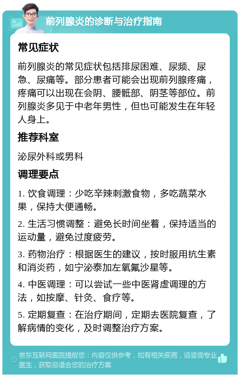 前列腺炎的诊断与治疗指南 常见症状 前列腺炎的常见症状包括排尿困难、尿频、尿急、尿痛等。部分患者可能会出现前列腺疼痛，疼痛可以出现在会阴、腰骶部、阴茎等部位。前列腺炎多见于中老年男性，但也可能发生在年轻人身上。 推荐科室 泌尿外科或男科 调理要点 1. 饮食调理：少吃辛辣刺激食物，多吃蔬菜水果，保持大便通畅。 2. 生活习惯调整：避免长时间坐着，保持适当的运动量，避免过度疲劳。 3. 药物治疗：根据医生的建议，按时服用抗生素和消炎药，如宁泌泰加左氧氟沙星等。 4. 中医调理：可以尝试一些中医肾虚调理的方法，如按摩、针灸、食疗等。 5. 定期复查：在治疗期间，定期去医院复查，了解病情的变化，及时调整治疗方案。