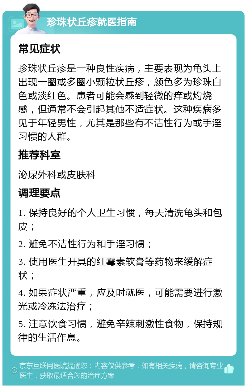 珍珠状丘疹就医指南 常见症状 珍珠状丘疹是一种良性疾病，主要表现为龟头上出现一圈或多圈小颗粒状丘疹，颜色多为珍珠白色或淡红色。患者可能会感到轻微的痒或灼烧感，但通常不会引起其他不适症状。这种疾病多见于年轻男性，尤其是那些有不洁性行为或手淫习惯的人群。 推荐科室 泌尿外科或皮肤科 调理要点 1. 保持良好的个人卫生习惯，每天清洗龟头和包皮； 2. 避免不洁性行为和手淫习惯； 3. 使用医生开具的红霉素软膏等药物来缓解症状； 4. 如果症状严重，应及时就医，可能需要进行激光或冷冻法治疗； 5. 注意饮食习惯，避免辛辣刺激性食物，保持规律的生活作息。