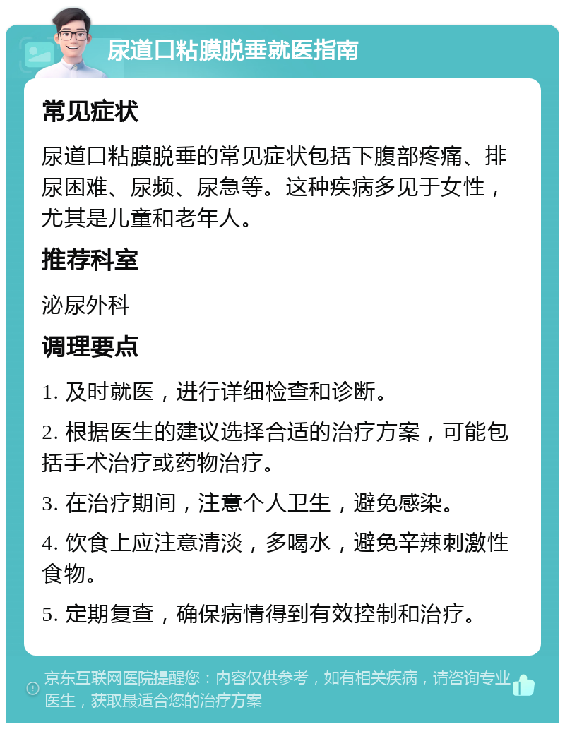 尿道口粘膜脱垂就医指南 常见症状 尿道口粘膜脱垂的常见症状包括下腹部疼痛、排尿困难、尿频、尿急等。这种疾病多见于女性，尤其是儿童和老年人。 推荐科室 泌尿外科 调理要点 1. 及时就医，进行详细检查和诊断。 2. 根据医生的建议选择合适的治疗方案，可能包括手术治疗或药物治疗。 3. 在治疗期间，注意个人卫生，避免感染。 4. 饮食上应注意清淡，多喝水，避免辛辣刺激性食物。 5. 定期复查，确保病情得到有效控制和治疗。