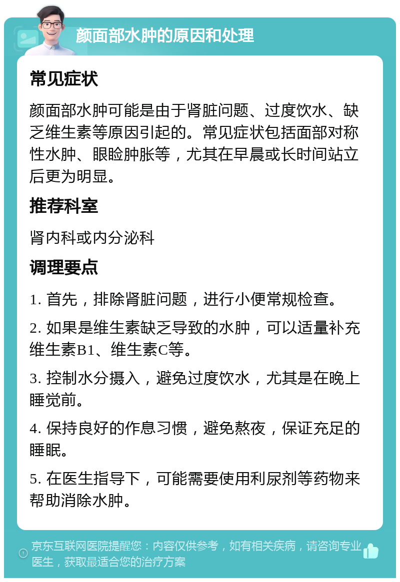 颜面部水肿的原因和处理 常见症状 颜面部水肿可能是由于肾脏问题、过度饮水、缺乏维生素等原因引起的。常见症状包括面部对称性水肿、眼睑肿胀等，尤其在早晨或长时间站立后更为明显。 推荐科室 肾内科或内分泌科 调理要点 1. 首先，排除肾脏问题，进行小便常规检查。 2. 如果是维生素缺乏导致的水肿，可以适量补充维生素B1、维生素C等。 3. 控制水分摄入，避免过度饮水，尤其是在晚上睡觉前。 4. 保持良好的作息习惯，避免熬夜，保证充足的睡眠。 5. 在医生指导下，可能需要使用利尿剂等药物来帮助消除水肿。