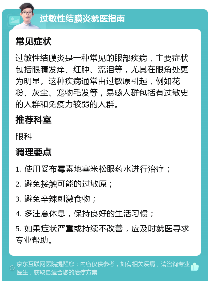 过敏性结膜炎就医指南 常见症状 过敏性结膜炎是一种常见的眼部疾病，主要症状包括眼睛发痒、红肿、流泪等，尤其在眼角处更为明显。这种疾病通常由过敏原引起，例如花粉、灰尘、宠物毛发等，易感人群包括有过敏史的人群和免疫力较弱的人群。 推荐科室 眼科 调理要点 1. 使用妥布霉素地塞米松眼药水进行治疗； 2. 避免接触可能的过敏原； 3. 避免辛辣刺激食物； 4. 多注意休息，保持良好的生活习惯； 5. 如果症状严重或持续不改善，应及时就医寻求专业帮助。