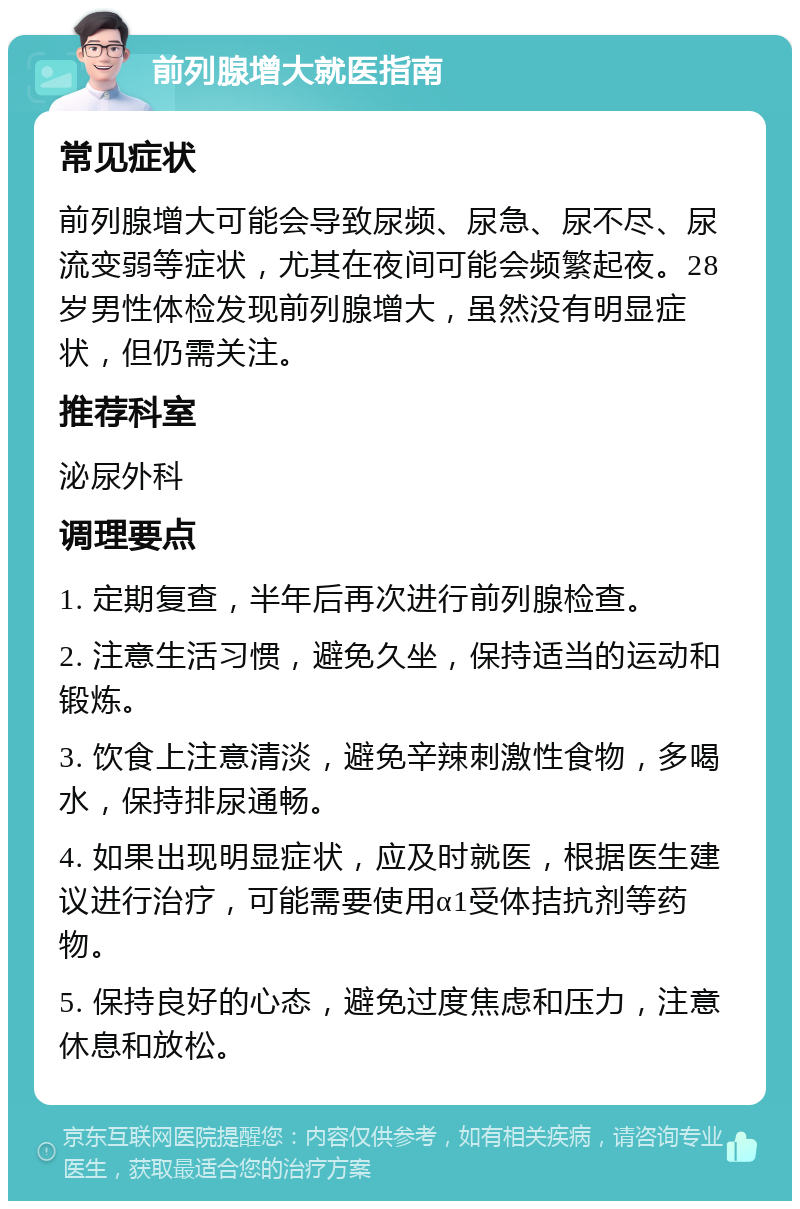 前列腺增大就医指南 常见症状 前列腺增大可能会导致尿频、尿急、尿不尽、尿流变弱等症状，尤其在夜间可能会频繁起夜。28岁男性体检发现前列腺增大，虽然没有明显症状，但仍需关注。 推荐科室 泌尿外科 调理要点 1. 定期复查，半年后再次进行前列腺检查。 2. 注意生活习惯，避免久坐，保持适当的运动和锻炼。 3. 饮食上注意清淡，避免辛辣刺激性食物，多喝水，保持排尿通畅。 4. 如果出现明显症状，应及时就医，根据医生建议进行治疗，可能需要使用α1受体拮抗剂等药物。 5. 保持良好的心态，避免过度焦虑和压力，注意休息和放松。