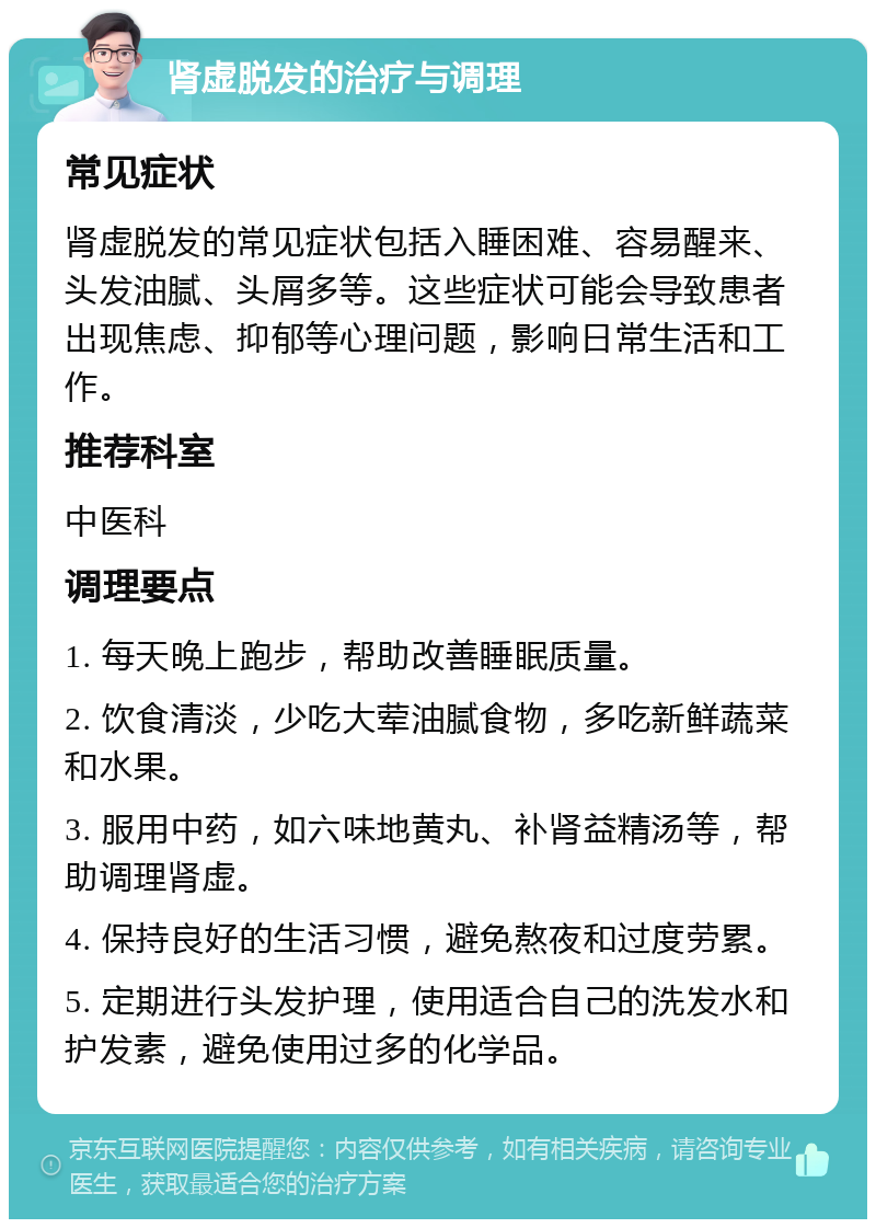 肾虚脱发的治疗与调理 常见症状 肾虚脱发的常见症状包括入睡困难、容易醒来、头发油腻、头屑多等。这些症状可能会导致患者出现焦虑、抑郁等心理问题，影响日常生活和工作。 推荐科室 中医科 调理要点 1. 每天晚上跑步，帮助改善睡眠质量。 2. 饮食清淡，少吃大荤油腻食物，多吃新鲜蔬菜和水果。 3. 服用中药，如六味地黄丸、补肾益精汤等，帮助调理肾虚。 4. 保持良好的生活习惯，避免熬夜和过度劳累。 5. 定期进行头发护理，使用适合自己的洗发水和护发素，避免使用过多的化学品。