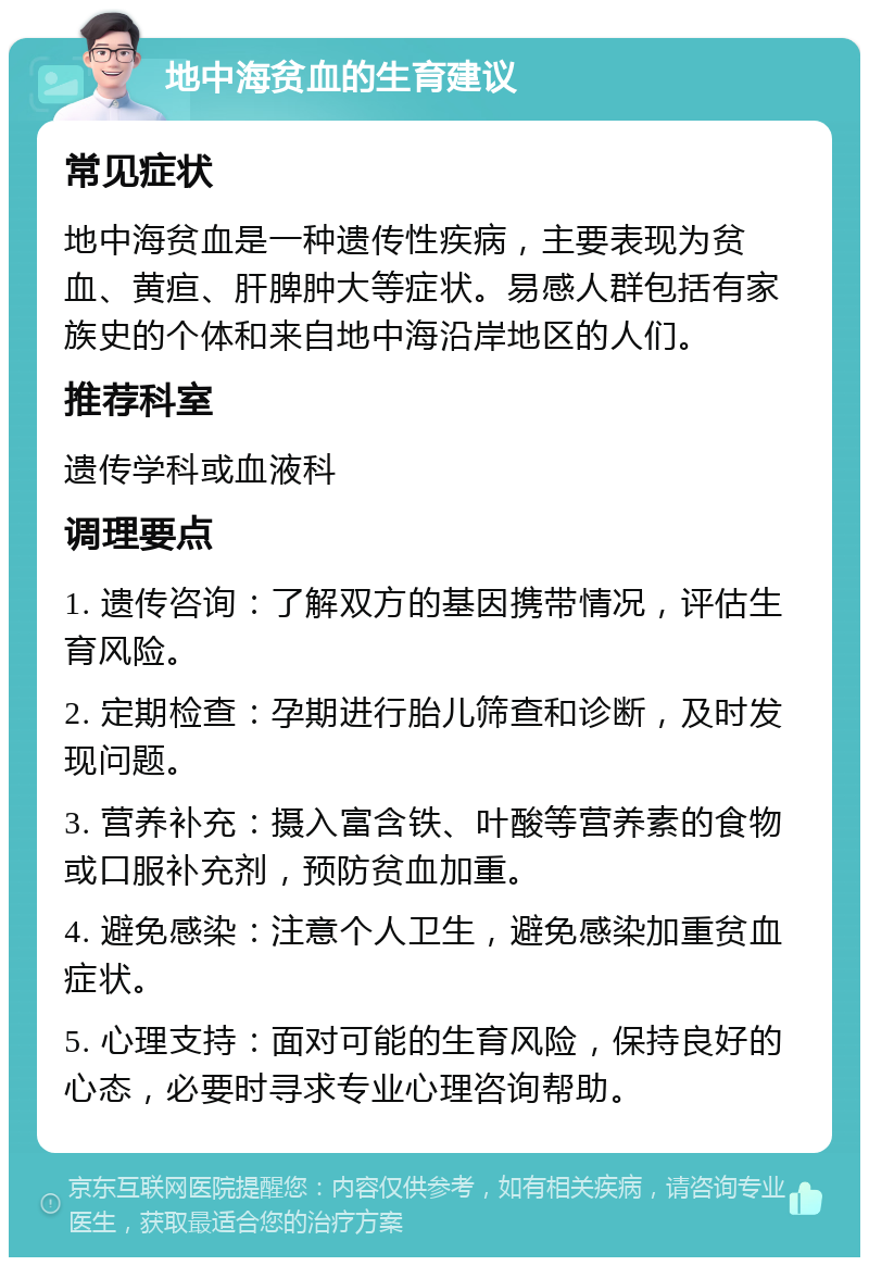 地中海贫血的生育建议 常见症状 地中海贫血是一种遗传性疾病，主要表现为贫血、黄疸、肝脾肿大等症状。易感人群包括有家族史的个体和来自地中海沿岸地区的人们。 推荐科室 遗传学科或血液科 调理要点 1. 遗传咨询：了解双方的基因携带情况，评估生育风险。 2. 定期检查：孕期进行胎儿筛查和诊断，及时发现问题。 3. 营养补充：摄入富含铁、叶酸等营养素的食物或口服补充剂，预防贫血加重。 4. 避免感染：注意个人卫生，避免感染加重贫血症状。 5. 心理支持：面对可能的生育风险，保持良好的心态，必要时寻求专业心理咨询帮助。