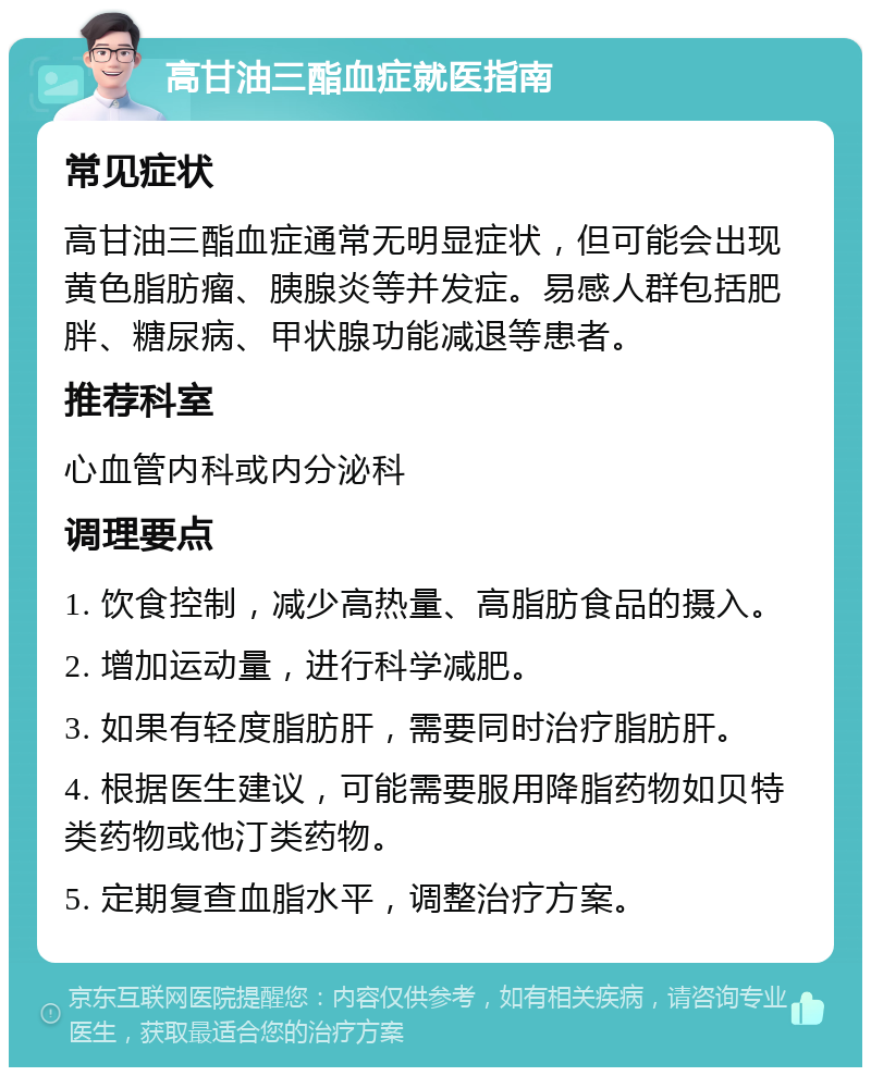 高甘油三酯血症就医指南 常见症状 高甘油三酯血症通常无明显症状，但可能会出现黄色脂肪瘤、胰腺炎等并发症。易感人群包括肥胖、糖尿病、甲状腺功能减退等患者。 推荐科室 心血管内科或内分泌科 调理要点 1. 饮食控制，减少高热量、高脂肪食品的摄入。 2. 增加运动量，进行科学减肥。 3. 如果有轻度脂肪肝，需要同时治疗脂肪肝。 4. 根据医生建议，可能需要服用降脂药物如贝特类药物或他汀类药物。 5. 定期复查血脂水平，调整治疗方案。