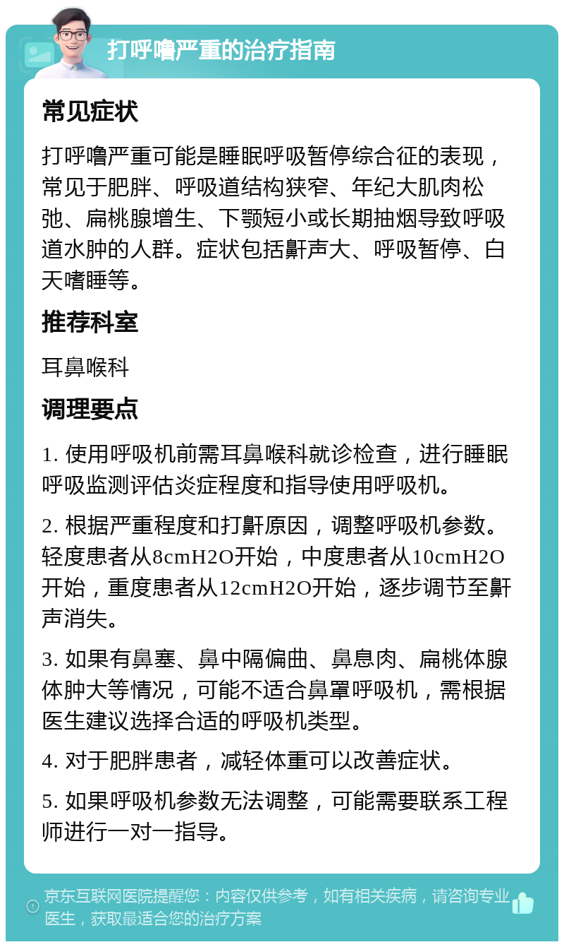 打呼噜严重的治疗指南 常见症状 打呼噜严重可能是睡眠呼吸暂停综合征的表现，常见于肥胖、呼吸道结构狭窄、年纪大肌肉松弛、扁桃腺增生、下颚短小或长期抽烟导致呼吸道水肿的人群。症状包括鼾声大、呼吸暂停、白天嗜睡等。 推荐科室 耳鼻喉科 调理要点 1. 使用呼吸机前需耳鼻喉科就诊检查，进行睡眠呼吸监测评估炎症程度和指导使用呼吸机。 2. 根据严重程度和打鼾原因，调整呼吸机参数。轻度患者从8cmH2O开始，中度患者从10cmH2O开始，重度患者从12cmH2O开始，逐步调节至鼾声消失。 3. 如果有鼻塞、鼻中隔偏曲、鼻息肉、扁桃体腺体肿大等情况，可能不适合鼻罩呼吸机，需根据医生建议选择合适的呼吸机类型。 4. 对于肥胖患者，减轻体重可以改善症状。 5. 如果呼吸机参数无法调整，可能需要联系工程师进行一对一指导。