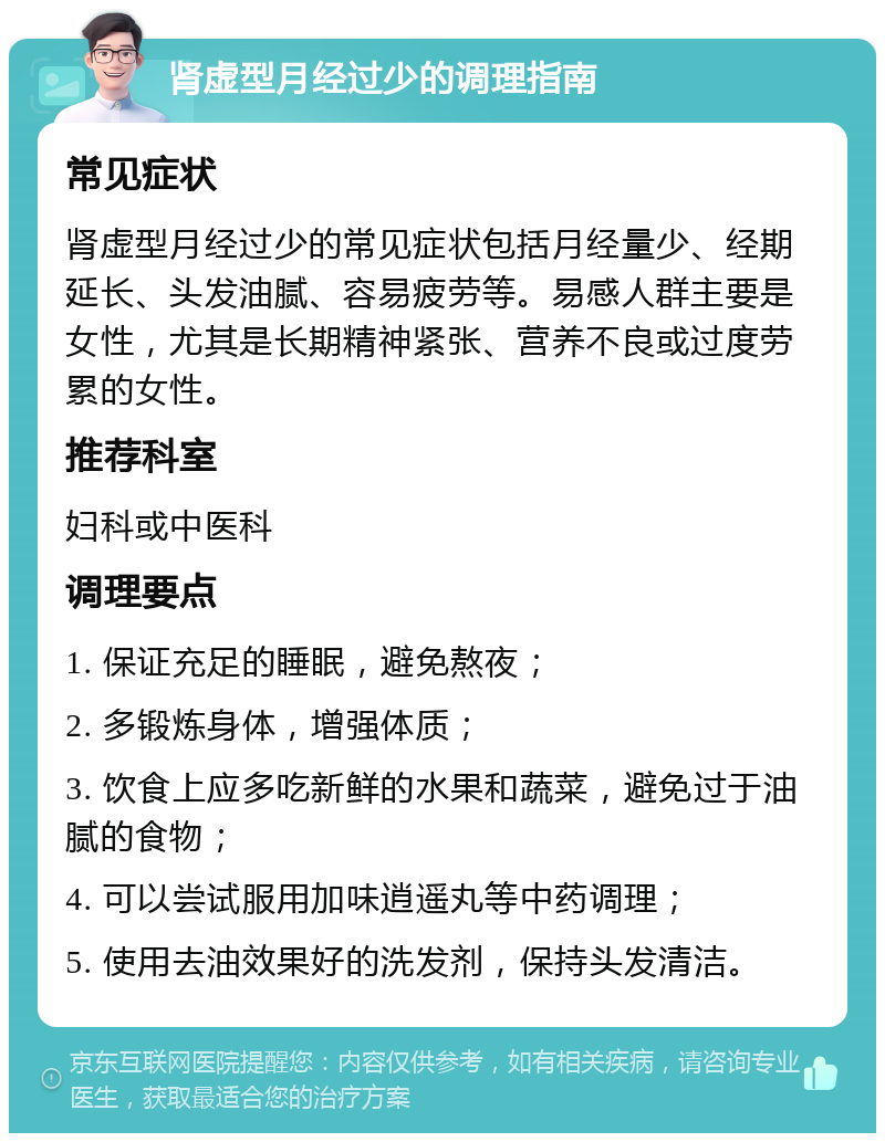 肾虚型月经过少的调理指南 常见症状 肾虚型月经过少的常见症状包括月经量少、经期延长、头发油腻、容易疲劳等。易感人群主要是女性，尤其是长期精神紧张、营养不良或过度劳累的女性。 推荐科室 妇科或中医科 调理要点 1. 保证充足的睡眠，避免熬夜； 2. 多锻炼身体，增强体质； 3. 饮食上应多吃新鲜的水果和蔬菜，避免过于油腻的食物； 4. 可以尝试服用加味逍遥丸等中药调理； 5. 使用去油效果好的洗发剂，保持头发清洁。