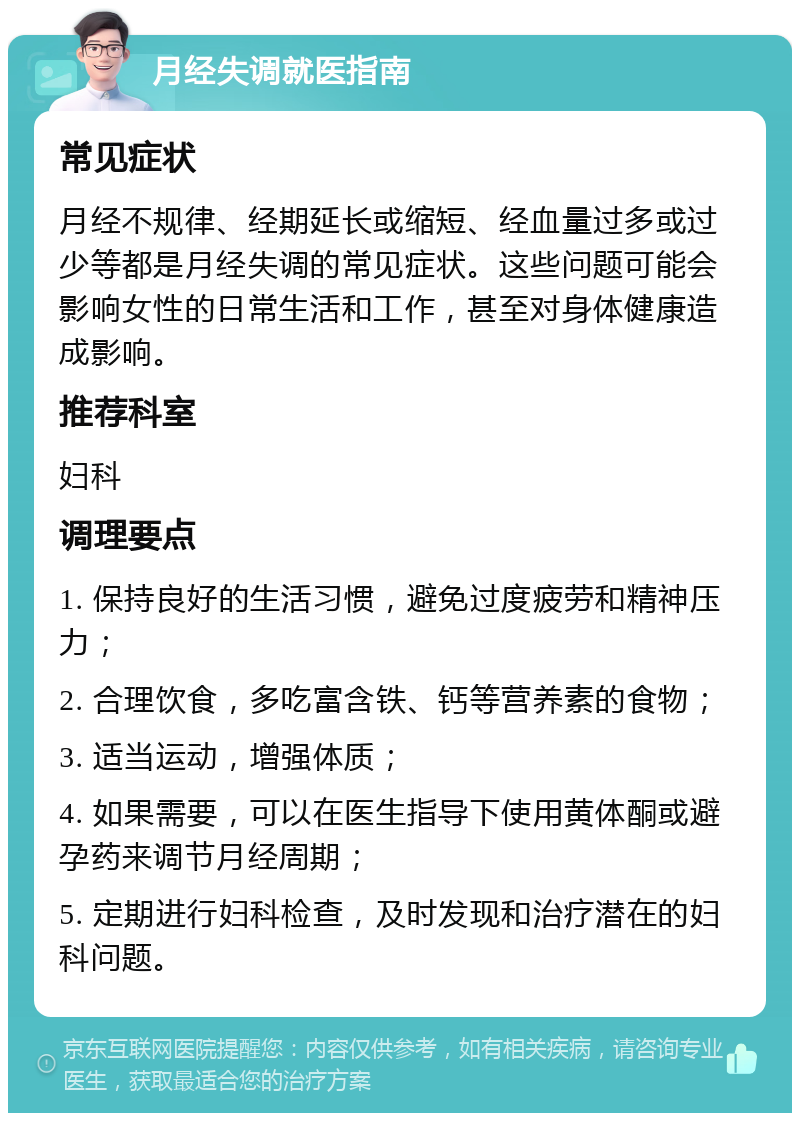 月经失调就医指南 常见症状 月经不规律、经期延长或缩短、经血量过多或过少等都是月经失调的常见症状。这些问题可能会影响女性的日常生活和工作，甚至对身体健康造成影响。 推荐科室 妇科 调理要点 1. 保持良好的生活习惯，避免过度疲劳和精神压力； 2. 合理饮食，多吃富含铁、钙等营养素的食物； 3. 适当运动，增强体质； 4. 如果需要，可以在医生指导下使用黄体酮或避孕药来调节月经周期； 5. 定期进行妇科检查，及时发现和治疗潜在的妇科问题。