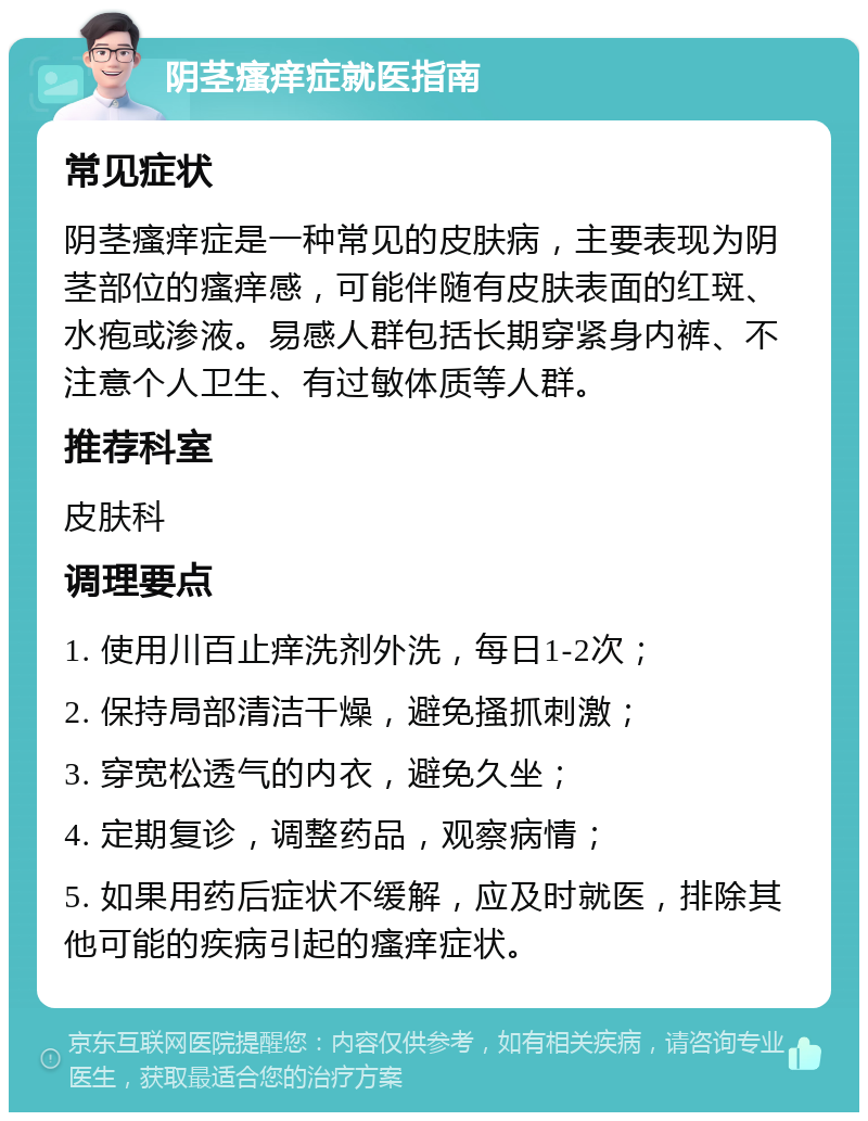 阴茎瘙痒症就医指南 常见症状 阴茎瘙痒症是一种常见的皮肤病，主要表现为阴茎部位的瘙痒感，可能伴随有皮肤表面的红斑、水疱或渗液。易感人群包括长期穿紧身内裤、不注意个人卫生、有过敏体质等人群。 推荐科室 皮肤科 调理要点 1. 使用川百止痒洗剂外洗，每日1-2次； 2. 保持局部清洁干燥，避免搔抓刺激； 3. 穿宽松透气的内衣，避免久坐； 4. 定期复诊，调整药品，观察病情； 5. 如果用药后症状不缓解，应及时就医，排除其他可能的疾病引起的瘙痒症状。