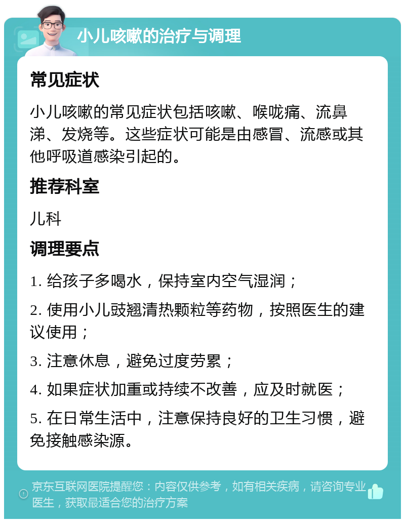 小儿咳嗽的治疗与调理 常见症状 小儿咳嗽的常见症状包括咳嗽、喉咙痛、流鼻涕、发烧等。这些症状可能是由感冒、流感或其他呼吸道感染引起的。 推荐科室 儿科 调理要点 1. 给孩子多喝水，保持室内空气湿润； 2. 使用小儿豉翘清热颗粒等药物，按照医生的建议使用； 3. 注意休息，避免过度劳累； 4. 如果症状加重或持续不改善，应及时就医； 5. 在日常生活中，注意保持良好的卫生习惯，避免接触感染源。