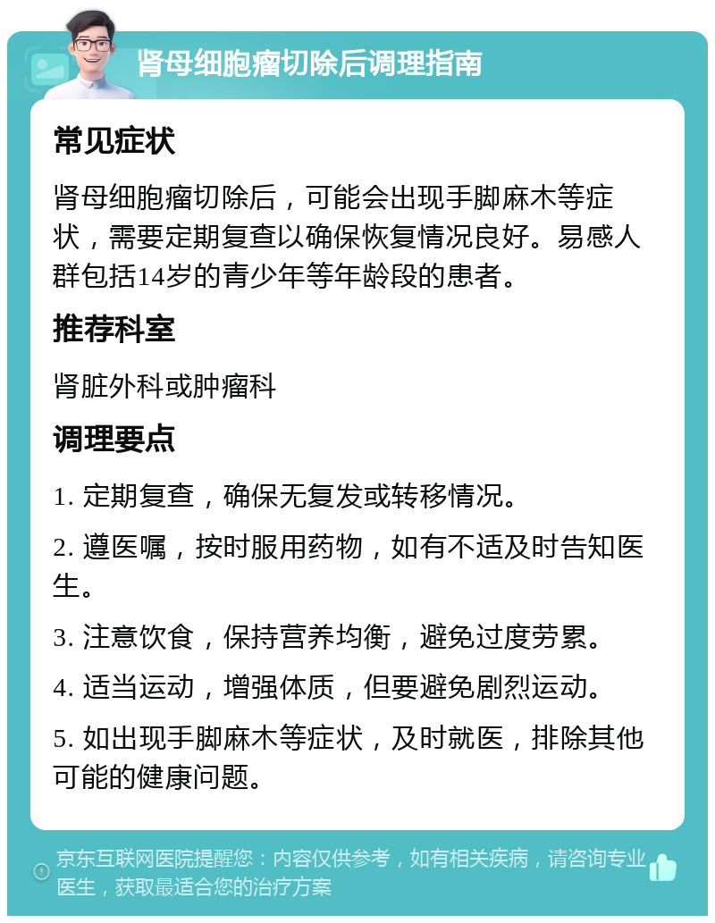 肾母细胞瘤切除后调理指南 常见症状 肾母细胞瘤切除后，可能会出现手脚麻木等症状，需要定期复查以确保恢复情况良好。易感人群包括14岁的青少年等年龄段的患者。 推荐科室 肾脏外科或肿瘤科 调理要点 1. 定期复查，确保无复发或转移情况。 2. 遵医嘱，按时服用药物，如有不适及时告知医生。 3. 注意饮食，保持营养均衡，避免过度劳累。 4. 适当运动，增强体质，但要避免剧烈运动。 5. 如出现手脚麻木等症状，及时就医，排除其他可能的健康问题。