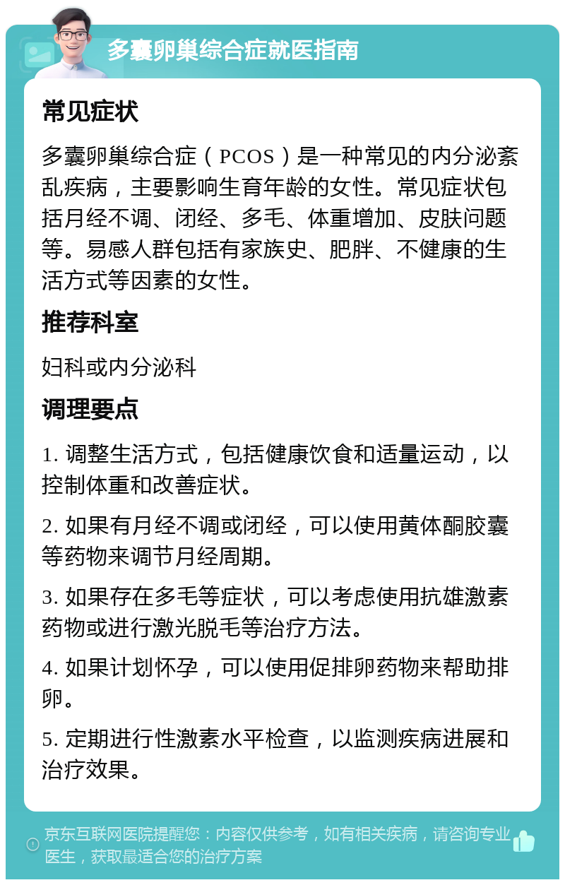 多囊卵巢综合症就医指南 常见症状 多囊卵巢综合症（PCOS）是一种常见的内分泌紊乱疾病，主要影响生育年龄的女性。常见症状包括月经不调、闭经、多毛、体重增加、皮肤问题等。易感人群包括有家族史、肥胖、不健康的生活方式等因素的女性。 推荐科室 妇科或内分泌科 调理要点 1. 调整生活方式，包括健康饮食和适量运动，以控制体重和改善症状。 2. 如果有月经不调或闭经，可以使用黄体酮胶囊等药物来调节月经周期。 3. 如果存在多毛等症状，可以考虑使用抗雄激素药物或进行激光脱毛等治疗方法。 4. 如果计划怀孕，可以使用促排卵药物来帮助排卵。 5. 定期进行性激素水平检查，以监测疾病进展和治疗效果。