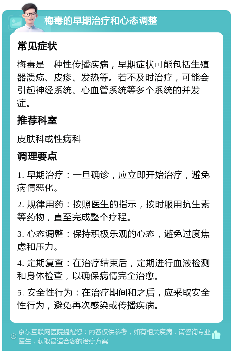 梅毒的早期治疗和心态调整 常见症状 梅毒是一种性传播疾病，早期症状可能包括生殖器溃疡、皮疹、发热等。若不及时治疗，可能会引起神经系统、心血管系统等多个系统的并发症。 推荐科室 皮肤科或性病科 调理要点 1. 早期治疗：一旦确诊，应立即开始治疗，避免病情恶化。 2. 规律用药：按照医生的指示，按时服用抗生素等药物，直至完成整个疗程。 3. 心态调整：保持积极乐观的心态，避免过度焦虑和压力。 4. 定期复查：在治疗结束后，定期进行血液检测和身体检查，以确保病情完全治愈。 5. 安全性行为：在治疗期间和之后，应采取安全性行为，避免再次感染或传播疾病。